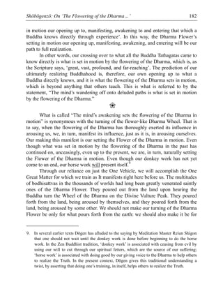 Shōbōgenzō: On ‘The Flowering of the Dharma…’ 182
in motion our opening up to, manifesting, awakening to and entering that which a
Buddha knows directly through experience’. In this way, the Dharma Flower’s
setting in motion our opening up, manifesting, awakening, and entering will be our
path to full realization.
In other words, our crossing over to what all the Buddha Tathagatas came to
know directly is what is set in motion by the flowering of the Dharma, which is, as
the Scripture says, ‘great, vast, profound, and far-reaching’. The prediction of our
ultimately realizing Buddhahood is, therefore, our own opening up to what a
Buddha directly knows, and it is what the flowering of the Dharma sets in motion,
which is beyond anything that others teach. This is what is referred to by the
statement, “The mind’s wandering off onto deluded paths is what is set in motion
by the flowering of the Dharma.”
❀
What is called “The mind’s awakening sets the flowering of the Dharma in
motion” is synonymous with the turning of the flower-like Dharma Wheel. That is
to say, when the flowering of the Dharma has thoroughly exerted its influence in
arousing us, we, in turn, manifest its influence, just as it is, in arousing ourselves.
Our making this manifest is our setting the Flower of the Dharma in motion. Even
though what was set in motion by the flowering of the Dharma in the past has
continued on, unceasingly, even up to the present, we are, in turn, naturally setting
the Flower of the Dharma in motion. Even though our donkey work has not yet
come to an end, our horse work will present itself.9
Through our reliance on just the One Vehicle, we will accomplish the One
Great Matter for which we train as It manifests right here before us. The multitudes
of bodhisattvas in the thousands of worlds had long been greatly venerated saintly
ones of the Dharma Flower. They poured out from the land upon hearing the
Buddha turn the Wheel of the Dharma on the Divine Vulture Peak. They poured
forth from the land, being aroused by themselves, and they poured forth from the
land, being aroused by some other. We should not make our turning of the Dharma
Flower be only for what pours forth from the earth: we should also make it be for
9. In several earlier texts Dōgen has alluded to the saying by Meditation Master Reiun Shigon
that one should not wait until the donkey work is done before beginning to do the horse
work. In the Zen Buddhist tradition, ‘donkey work’ is associated with ceasing from evil by
using our will to cut through our spiritual fetters, which are the source of our suffering;
‘horse work’ is associated with doing good by our giving voice to the Dharma to help others
to realize the Truth. In the present context, Dōgen gives this traditional understanding a
twist, by asserting that doing one’s training, in itself, helps others to realize the Truth.
 