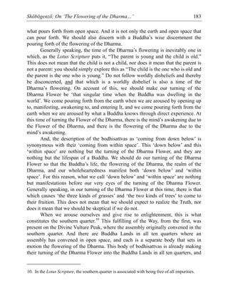 Shōbōgenzō: On ‘The Flowering of the Dharma…’ 183
what pours forth from open space. And it is not only the earth and open space that
can pour forth. We should also discern with a Buddha’s wise discernment the
pouring forth of the flowering of the Dharma.
Generally speaking, the time of the Dharma’s flowering is inevitably one in
which, as the Lotus Scripture puts it, “The parent is young and the child is old.”
This does not mean that the child is not a child, nor does it mean that the parent is
not a parent: you should simply explore this as “The child is the one who is old and
the parent is the one who is young.” Do not follow worldly disbeliefs and thereby
be disconcerted, and that which is a worldly disbelief is also a time of the
Dharma’s flowering. On account of this, we should make our turning of the
Dharma Flower be ‘that singular time when the Buddha was dwelling in the
world’. We come pouring forth from the earth when we are aroused by opening up
to, manifesting, awakening to, and entering It, and we come pouring forth from the
earth when we are aroused by what a Buddha knows through direct experience. At
this time of turning the Flower of the Dharma, there is the mind’s awakening due to
the Flower of the Dharma, and there is the flowering of the Dharma due to the
mind’s awakening.
And, the description of the bodhisattvas as ‘coming from down below’ is
synonymous with their ‘coming from within space’. This ‘down below’ and this
‘within space’ are nothing but the turning of the Dharma Flower, and they are
nothing but the lifespan of a Buddha. We should do our turning of the Dharma
Flower so that the Buddha’s life, the flowering of the Dharma, the realm of the
Dharma, and our wholeheartedness manifest both ‘down below’ and ‘within
space’. For this reason, what we call ‘down below’ and ‘within space’ are nothing
but manifestations before our very eyes of the turning of the Dharma Flower.
Generally speaking, in our turning of the Dharma Flower at this time, there is that
which causes ‘the three kinds of grasses’ and ‘the two kinds of trees’ to come to
their fruition. This does not mean that we should expect to realize the Truth, nor
does it mean that we should be skeptical if we do not.
When we arouse ourselves and give rise to enlightenment, this is what
constitutes the southern quarter.10
This fulfilling of the Way, from the first, was
present on the Divine Vulture Peak, where the assembly originally convened in the
southern quarter. And there are Buddha Lands in all ten quarters where an
assembly has convened in open space, and each is a separate body that sets in
motion the flowering of the Dharma. This body of bodhisattvas is already making
their turning of the Dharma Flower into the Buddha Lands in all ten quarters, and
10. In the Lotus Scripture, the southern quarter is associated with being free of all impurities.
 