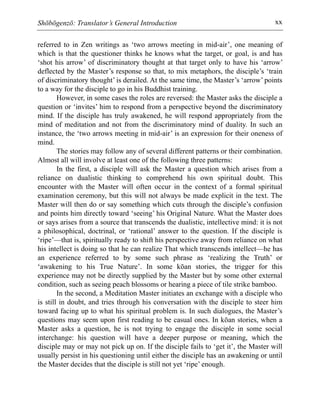 Shōbōgenzō: Translator’s General Introduction xx
referred to in Zen writings as ‘two arrows meeting in mid-air’, one meaning of
which is that the questioner thinks he knows what the target, or goal, is and has
‘shot his arrow’ of discriminatory thought at that target only to have his ‘arrow’
deflected by the Master’s response so that, to mix metaphors, the disciple’s ‘train
of discriminatory thought’ is derailed. At the same time, the Master’s ‘arrow’ points
to a way for the disciple to go in his Buddhist training.
However, in some cases the roles are reversed: the Master asks the disciple a
question or ‘invites’ him to respond from a perspective beyond the discriminatory
mind. If the disciple has truly awakened, he will respond appropriately from the
mind of meditation and not from the discriminatory mind of duality. In such an
instance, the ‘two arrows meeting in mid-air’ is an expression for their oneness of
mind.
The stories may follow any of several different patterns or their combination.
Almost all will involve at least one of the following three patterns:
In the first, a disciple will ask the Master a question which arises from a
reliance on dualistic thinking to comprehend his own spiritual doubt. This
encounter with the Master will often occur in the context of a formal spiritual
examination ceremony, but this will not always be made explicit in the text. The
Master will then do or say something which cuts through the disciple’s confusion
and points him directly toward ‘seeing’ his Original Nature. What the Master does
or says arises from a source that transcends the dualistic, intellective mind: it is not
a philosophical, doctrinal, or ‘rational’ answer to the question. If the disciple is
‘ripe’—that is, spiritually ready to shift his perspective away from reliance on what
his intellect is doing so that he can realize That which transcends intellect—he has
an experience referred to by some such phrase as ‘realizing the Truth’ or
‘awakening to his True Nature’. In some kōan stories, the trigger for this
experience may not be directly supplied by the Master but by some other external
condition, such as seeing peach blossoms or hearing a piece of tile strike bamboo.
In the second, a Meditation Master initiates an exchange with a disciple who
is still in doubt, and tries through his conversation with the disciple to steer him
toward facing up to what his spiritual problem is. In such dialogues, the Master’s
questions may seem upon first reading to be casual ones. In kōan stories, when a
Master asks a question, he is not trying to engage the disciple in some social
interchange: his question will have a deeper purpose or meaning, which the
disciple may or may not pick up on. If the disciple fails to ‘get it’, the Master will
usually persist in his questioning until either the disciple has an awakening or until
the Master decides that the disciple is still not yet ‘ripe’ enough.
 