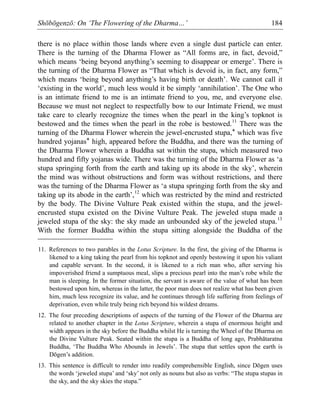 Shōbōgenzō: On ‘The Flowering of the Dharma…’ 184
there is no place within those lands where even a single dust particle can enter.
There is the turning of the Dharma Flower as “All forms are, in fact, devoid,”
which means ‘being beyond anything’s seeming to disappear or emerge’. There is
the turning of the Dharma Flower as “That which is devoid is, in fact, any form,”
which means ‘being beyond anything’s having birth or death’. We cannot call it
‘existing in the world’, much less would it be simply ‘annihilation’. The One who
is an intimate friend to me is an intimate friend to you, me, and everyone else.
Because we must not neglect to respectfully bow to our Intimate Friend, we must
take care to clearly recognize the times when the pearl in the king’s topknot is
bestowed and the times when the pearl in the robe is bestowed.11
There was the
turning of the Dharma Flower wherein the jewel-encrusted stupa,* which was five
hundred yojanas* high, appeared before the Buddha, and there was the turning of
the Dharma Flower wherein a Buddha sat within the stupa, which measured two
hundred and fifty yojanas wide. There was the turning of the Dharma Flower as ‘a
stupa springing forth from the earth and taking up its abode in the sky’, wherein
the mind was without obstructions and form was without restrictions, and there
was the turning of the Dharma Flower as ‘a stupa springing forth from the sky and
taking up its abode in the earth’,12
which was restricted by the mind and restricted
by the body. The Divine Vulture Peak existed within the stupa, and the jewel-
encrusted stupa existed on the Divine Vulture Peak. The jeweled stupa made a
jeweled stupa of the sky: the sky made an unbounded sky of the jeweled stupa.13
With the former Buddha within the stupa sitting alongside the Buddha of the
11. References to two parables in the Lotus Scripture. In the first, the giving of the Dharma is
likened to a king taking the pearl from his topknot and openly bestowing it upon his valiant
and capable servant. In the second, it is likened to a rich man who, after serving his
impoverished friend a sumptuous meal, slips a precious pearl into the man’s robe while the
man is sleeping. In the former situation, the servant is aware of the value of what has been
bestowed upon him, whereas in the latter, the poor man does not realize what has been given
him, much less recognize its value, and he continues through life suffering from feelings of
deprivation, even while truly being rich beyond his wildest dreams.
12. The four preceding descriptions of aspects of the turning of the Flower of the Dharma are
related to another chapter in the Lotus Scripture, wherein a stupa of enormous height and
width appears in the sky before the Buddha whilst He is turning the Wheel of the Dharma on
the Divine Vulture Peak. Seated within the stupa is a Buddha of long ago, Prabhātaratna
Buddha, ‘The Buddha Who Abounds in Jewels’. The stupa that settles upon the earth is
Dōgen’s addition.
13. This sentence is difficult to render into readily comprehensible English, since Dōgen uses
the words ‘jeweled stupa’ and ‘sky’ not only as nouns but also as verbs: “The stupa stupas in
the sky, and the sky skies the stupa.”
 