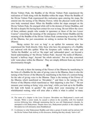 Shōbōgenzō: On ‘The Flowering of the Dharma…’ 185
Divine Vulture Peak, the Buddha of the Divine Vulture Peak experienced the
realization of Truth along with the Buddha within the stupa. When the Buddha of
the Divine Vulture Peak experienced this realization upon entering the stupa, He
entered into the turning of the Dharma Flower, while the physical world and His
own body remained intact. When the Buddha within the stupa emerged on the
Divine Vulture Peak, He emerged while still in the domain of former Buddhas, and
He did so despite His having been extinct for ever so long. Do not follow the views
of those ordinary people who wander in ignorance or those of the two Lesser
Courses* concerning the meaning of the emergence of the former Buddha and the
meaning of the Buddha of the Divine Vulture Peak commencing to turn the Wheel
of the Dharma, but just concentrate on setting in motion the flowering of the
Dharma.
‘Being extinct for ever so long’ is an epithet for someone who has
experienced the Truth directly. Only those who have the perspective of a Buddha
are endowed with this epithet. What the Scripture calls ‘within the stupa’ and
‘before the Buddha’, as well as ‘the stupa’ and ‘unbounded space’, are beyond a
literal understanding of ‘the Divine Vulture Peak’, beyond ‘the realm of Dharma’,
beyond ‘a halfway stage’, beyond ‘the whole universe’. Nor are they concerned
with ‘some place within the Dharma’. They are simply different from any form of
discriminatory thought.
❀
Not only is there the turning of the Flower of the Dharma by manifesting in
the form of a Buddha for the sake of giving voice to the Dharma, there is also the
turning of the Flower of the Dharma by manifesting in the form of a sentient being
for the sake of giving voice to the Dharma. There is the turning of the Flower of
the Dharma which manifested as ‘Devadatta’,14
and there is the turning of the
Flower of the Dharma which manifested as ‘their departing is also fine’.15
Do not
measure your waiting as being ‘sixty eons long’, while you look up to the Buddha
for help with hands in gasshō.* By cutting short your measuring of your
wholehearted waiting, what will arise after a while is what is called ‘so many
14. The name of a chapter in the Lotus Scripture. Devadatta was Shakyamuni’s cousin and
disciple. While a senior monk, he caused a schism in the assembly, with five hundred
novices following him. Although maintaining that he was still Shakyamuni’s disciple, he
attempted to kill Shakyamuni. Despite these acts, Shakyamuni predicts in this chapter that
Devadatta too will ultimately attain Buddhahood.
15. A reference to what Shakyamuni Buddha said when a group of monks and lay persons left
the Divine Vulture Peak midway in His discourse, thinking that they already ‘knew it all’.
 