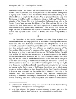 Shōbōgenzō: On ‘The Flowering of the Dharma…’ 186
immeasurable eons’, but even so, it is still impossible to put a measurement on the
Buddha’s wise discernment. How much, pray, does this wholehearted waiting serve
as a gauge of the Buddha’s wise discernment? Do not think of this turning of the
Dharma Flower as simply the Bodhisattva Way as practiced from the very first.
The turning of the Dharma Flower at that sole sitting on the Divine Vulture Peak is
a turning of the Dharma Flower in the form of the Tathagata giving voice to the
Greater Course* this very day. The Flower of the Dharma is the Flower of the
Dharma right now; should you not perceive or recognize It, It will be beyond your
mind’s ability to fully grasp or fully understand.16
Thus, what is ‘five hundred ink
drops’ for some is but the smallest fraction of time in the turning of the Dharma
Flower, for It expounds that the lifetime of Buddha is the ever-flowing of Mind as
It is.17
❀
In conclusion, in the several centuries since this Lotus Scripture was
transmitted to China and employed to set in motion the flowering of the Dharma,
those folks who have fashioned commentaries and interpretations for it have
abounded. And, due to this Scripture, some of those who have obtained the Dharma
have been eminent people. But none of them has caught the meaning of ‘the
Flower of the Dharma turning’ or made use of the import of ‘setting the Flower of
the Dharma in motion’ as our exalted Ancestor, the Old Buddha Daikan Enō, did.
Now we hear this teaching, now we encounter it: we can encounter an Old Buddha
meeting an Old Buddha. How could this fail to be the Land of Old Buddhas! What
a joy it is that the Flower of the Dharma has existed for eon after eon! What a joy it
is that there is a flowering of the Dharma day and night! Because the Flower of the
Dharma continues from eon to eon and flowers throughout both day and night,
even though our own bodies and minds wax and wane in strength, this very waxing
and waning is also the flowering of the Dharma. Everything, just as it is, is a rare
treasure, a luminous radiance, a place for training in the Way. Everything, just as it
is, is great, vast, profound, and far-reaching in its influence; everything is the
profound, vast, and far-reaching supreme, fully perfected enlightenment;
everything is the mind’s wandering off into delusion at the turning of the Dharma
Flower; everything is the mind’s awakening which turns the Flower of the Dharma;
16. A reference to the children in the burning house who were so absorbed in their play that they
did not perceive or recognize what was really going on.
17. In the Lotus Scripture, ‘five hundred ink drops’ constitutes the time it takes to let five
hundred drops fall at the rate of one drop per every thousand lands traveled through.
 