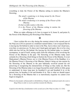 Shōbōgenzō: On ‘The Flowering of the Dharma…’ 187
everything is truly the Flower of the Dharma setting in motion the Dharma’s
flowering.
The mind’s wandering is its being turned by the Flower
of the Dharma:
The mind’s awakening is its turning of the Flower of the
Dharma.
If what we fully realize is like this,
It is the Flower of the Dharma setting in motion the
flowering of the Dharma.
When we make offerings to It, bow in respect to It, honor It, and praise It,
the Flower of the Dharma is the flowering of the Dharma.
❀
I have written this on a day during the summer retreat in the second year of
the Ninji era (1241) to present to a meditator named Edatsu. I am overjoyed that he
is leaving lay life behind in order to train in the Way. Just to shave one’s head once,
even that, is a precious act. To shave one’s head again and again: this is to be a true
child who has left lay life behind. His leaving lay life behind today is a karmic*
recompense, in and of itself, arising solely from the influence of his revolving the
Flower of the Dharma in the past. The flowering of the Dharma today must
certainly be a flowering which brings to fruition the Flower of the Dharma. It is not
Shakyamuni’s Dharma Flower, nor is it the Dharma Flower of the Buddhas: it is
the Dharma Flower’s flowering of the Dharma. Edatsu’s being set into motion by
the flowering of the Dharma in the past habitually revolved around his not
perceiving or recognizing the characteristics of things as they really are. But the
flowering of the Dharma today is no longer beyond his mind’s ability to fully grasp
or understand. In times long past, he breathed It out and breathed It in: at the
present time, he breathes It out and breathes It in. This is what we should expect
for a flowering of the Dharma that is so marvelously exquisite we cannot even
begin to imagine It.
Written by the founder of Kannondōri in Kōshōhōrin-ji Temple, the mendicant monk who went to
Sung China in order to receive and then transmit the Dharma.
Dōgen
Copied on the third day of midsummer in the second year of the Ninji era (June 13, 1241).
Ejō
 