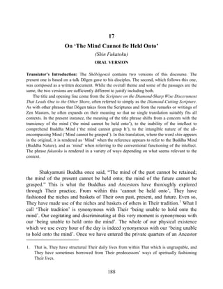 17
On ‘The Mind Cannot Be Held Onto’
(Shin Fukatoku)
ORAL VERSION
Translator’s Introduction: The Shōbōgenzō contains two versions of this discourse. The
present one is based on a talk Dōgen gave to his disciples. The second, which follows this one,
was composed as a written document. While the overall theme and some of the passages are the
same, the two versions are sufficiently different to justify including both.
The title and opening line come from the Scripture on the Diamond-Sharp Wise Discernment
That Leads One to the Other Shore, often referred to simply as the Diamond-Cutting Scripture.
As with other phrases that Dōgen takes from the Scriptures and from the remarks or writings of
Zen Masters, he often expands on their meaning so that no single translation suitably fits all
contexts. In the present instance, the meaning of the title phrase shifts from a concern with the
transiency of the mind (‘the mind cannot be held onto’), to the inability of the intellect to
comprehend Buddha Mind (‘the mind cannot grasp It’), to the intangible nature of the all-
encompassing Mind (‘Mind cannot be grasped’). In this translation, where the word shin appears
in the original, it is rendered as ‘Mind’ when the reference appears to refer to the Buddha Mind
(Buddha Nature), and as ‘mind’ when referring to the conventional functioning of the intellect.
The phrase fukatoku is rendered in a variety of ways depending on what seems relevant to the
context.
Shakyamuni Buddha once said, “The mind of the past cannot be retained;
the mind of the present cannot be held onto; the mind of the future cannot be
grasped.” This is what the Buddhas and Ancestors have thoroughly explored
through Their practice. From within this ‘cannot be held onto’, They have
fashioned the niches and baskets of Their own past, present, and future. Even so,
They have made use of the niches and baskets of others in Their tradition.1
What I
call ‘Their tradition’ is synonymous with Their ‘being unable to hold onto the
mind’. Our cogitating and discriminating at this very moment is synonymous with
our ‘being unable to hold onto the mind’. The whole of our physical existence
which we use every hour of the day is indeed synonymous with our ‘being unable
to hold onto the mind’. Once we have entered the private quarters of an Ancestor
1. That is, They have structured Their daily lives from within That which is ungraspable, and
They have sometimes borrowed from Their predecessors’ ways of spiritually fashioning
Their lives.
188
 
