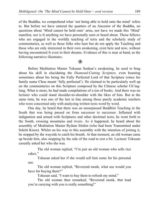 Shōbōgenzō: On ‘The Mind Cannot be Held Onto’– oral version 189
of the Buddha, we comprehend what ‘not being able to hold onto the mind’ refers
to. But before we have entered the quarters of an Ancestor of the Buddha, no
questions about ‘Mind cannot be held onto’ arise, nor have we made this ‘Mind’
manifest, nor is It anything we have personally seen or heard about. Those fellows
who are engaged in the worldly teaching of texts and the scholarly study of
commentaries, as well as those folks who hear but do not apply the Teaching and
those who are only interested in their own awakening, exist here and now, without
having encountered It even in their dreams. Evidence of this is near at hand, as the
following narrative illustrates.
❀
Before Meditation Master Tokusan Senkan’s awakening, he used to brag
about his skill in elucidating the Diamond-Cutting Scripture, even boasting
sometimes about his being the Fully Perfected Lord of that Scripture (since his
family name Chou meant ‘fully perfected’). He claimed to be particularly well up
on the commentaries on this Scripture composed by the Chinese scholar Ch’ing-
lung. What is more, he had made compilations of a ton of books. And there was no
lecturer who could stand shoulder-to-shoulder with the likes of him. But at the
same time, he was one of the last in line among those purely academic teachers
who were concerned only with analyzing written texts word by word.
One day, he heard that there was an unsurpassed Buddhist Teaching in the
South that was being passed on from successor to successor. Inflamed with
indignation and armed with Scriptures and other doctrinal texts, he went forth to
the South, crossing mountains and rivers. As it happened, he heard about the
assembly of Meditation Master Ryūtan Sōshin (who had been Transmitted under
Sekitō Kisen). Whilst on his way to this assembly with the intention of joining it,
he stopped by the wayside to catch his breath. At that moment, an old woman came
up beside him, also stopping by the side of the road to rest a bit. Lecturer Tokusan
casually asked her who she was.
The old woman replied, “I’m just an old woman who sells rice
cakes.”
Tokusan asked her if she would sell him some for his personal
use.
The old woman replied, “Reverend monk, what use would you
have for buying them?”
Tokusan said, “I want to buy them to refresh my mind.”
The old woman then remarked, “Reverend monk, that load
you’re carrying with you is really something!”
 