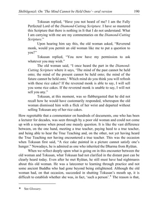 Shōbōgenzō: On ‘The Mind Cannot be Held Onto’– oral version 190
Tokusan replied, “Have you not heard of me? I am the Fully
Perfected Lord of the Diamond-Cutting Scripture. I have so mastered
this Scripture that there is nothing in It that I do not understand. What
I am carrying with me are my commentaries on the Diamond-Cutting
Scripture.”
Upon hearing him say this, the old woman asked, “Reverend
monk, would you permit an old woman like me to put a question to
you?”
Tokusan replied, “You now have my permission to ask
whatever you may wish.”
The old woman said, “I once heard the part in the Diamond-
Cutting Scripture where it says, ‘The mind of the past cannot be held
onto; the mind of the present cannot be held onto; the mind of the
future cannot be held onto.’ Which mind do you think you will refresh
with these rice cakes? If the reverend monk is able to say, I will sell
you some rice cakes. If the reverend monk is unable to say, I will not
sell you any.”
Tokusan, at this moment, was so flabbergasted that he did not
recall how he would have customarily responded, whereupon the old
woman dismissed him with a flick of her wrist and departed without
selling Tokusan any of her rice cakes.
How regrettable that a commentator on hundreds of documents, one who has been
a lecturer for decades, was seen through by a poor old woman and could not come
up with a response when posed one measly question. It is like the vast difference
between, on the one hand, meeting a true teacher, paying heed to a true teacher,
and being able to hear the True Teaching and, on the other, not yet having heard
the True Teaching nor having encountered a true teacher. This was the occasion
when Tokusan first said, “A rice cake painted in a picture cannot satisfy one’s
hunger.” Nowadays, he is admired as one who inherited the Dharma from Ryūtan.
When we reflect deeply upon what is going on in this encounter between the
old woman and Tokusan, what Tokusan had not clarified in the distant past can be
clearly heard today. Even after he met Ryūtan, he still must have had nightmares
about this old woman. He was a latecomer to learning through practice and not
some ancient Buddha who had gone beyond being enlightened. Although the old
woman had, on that occasion, succeeded in shutting Tokusan’s mouth up, it is
difficult to establish whether she was, in fact, ‘such a person’.* The reason is that,
* See Glossary.
 