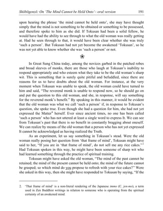 Shōbōgenzō: On ‘The Mind Cannot be Held Onto’– oral version 191
upon hearing the phrase ‘the mind cannot be held onto’, she may have thought
simply that the mind is not something to be obtained or something to be possessed,
and therefore spoke to him as she did. If Tokusan had been a solid fellow, he
would have had the ability to see through to what the old woman was really getting
at. Had he seen through to that, it would have been clear whether she was truly
‘such a person’. But Tokusan had not yet become the awakened ‘Tokusan’, so he
was not yet able to know whether she was ‘such a person’ or not.
❀
In Great Sung China today, among the novices garbed in the patched robes
and broad sleeves of monks, there are those who laugh at Tokusan’s inability to
respond appropriately and who esteem what they take to be the old woman’s sharp
wit. This is something that is surely quite pitiful and befuddled, since there are
reasons for us to have doubts about the old woman. For instance, at the very
moment when Tokusan was unable to speak, the old woman could have turned to
him and said, “The reverend monk is unable to respond now, so he should go on
and put the question to this old woman, and she, in response, will say something
for the reverend monk’s benefit.” By speaking in this manner, it would be evident
that the old woman was what we call ‘such a person’ if, in response to Tokusan’s
question, she spoke true. Even though she had a question for him, she had not yet
expressed the Matter* herself. Ever since ancient times, no one has been called
‘such a person’ who has not uttered at least a single word to express It. We can see
from Tokusan’s past that there is no benefit in constantly bragging about oneself.
We can realize by means of the old woman that a person who has not yet expressed
It cannot be acknowledged as having realized the Truth.
As an experiment, let us say something in Tokusan’s stead. Were the old
woman really posing her question from ‘that frame of mind’, Tokusan might have
said to her, “If you are in ‘that frame of mind’, do not sell me any rice cakes.”2
Had Tokusan spoken in this way, he might have been someone of sharp wit who
had learned something through the practice of spiritual training.
Tokusan might have asked the old woman, “The mind of the past cannot be
retained; the mind of the present cannot be held onto; the mind of the future cannot
be grasped; so which mind do you propose to refresh with your rice cakes?” Were
she asked in this way, then she might have responded to Tokusan by saying, “If the
2. ‘That frame of mind’ is a non-literal rendering of the Japanese immo (C. jen-mo), a term
used in Zen Buddhist writings in relation to someone who is operating from the spiritual
certainty of an awakened mind.
 