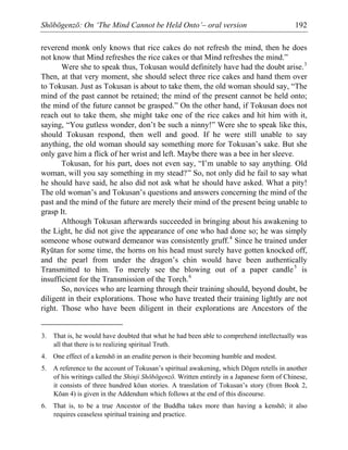 Shōbōgenzō: On ‘The Mind Cannot be Held Onto’– oral version 192
reverend monk only knows that rice cakes do not refresh the mind, then he does
not know that Mind refreshes the rice cakes or that Mind refreshes the mind.”
Were she to speak thus, Tokusan would definitely have had the doubt arise.3
Then, at that very moment, she should select three rice cakes and hand them over
to Tokusan. Just as Tokusan is about to take them, the old woman should say, “The
mind of the past cannot be retained; the mind of the present cannot be held onto;
the mind of the future cannot be grasped.” On the other hand, if Tokusan does not
reach out to take them, she might take one of the rice cakes and hit him with it,
saying, “You gutless wonder, don’t be such a ninny!” Were she to speak like this,
should Tokusan respond, then well and good. If he were still unable to say
anything, the old woman should say something more for Tokusan’s sake. But she
only gave him a flick of her wrist and left. Maybe there was a bee in her sleeve.
Tokusan, for his part, does not even say, “I’m unable to say anything. Old
woman, will you say something in my stead?” So, not only did he fail to say what
he should have said, he also did not ask what he should have asked. What a pity!
The old woman’s and Tokusan’s questions and answers concerning the mind of the
past and the mind of the future are merely their mind of the present being unable to
grasp It.
Although Tokusan afterwards succeeded in bringing about his awakening to
the Light, he did not give the appearance of one who had done so; he was simply
someone whose outward demeanor was consistently gruff.4
Since he trained under
Ryūtan for some time, the horns on his head must surely have gotten knocked off,
and the pearl from under the dragon’s chin would have been authentically
Transmitted to him. To merely see the blowing out of a paper candle5
is
insufficient for the Transmission of the Torch.6
So, novices who are learning through their training should, beyond doubt, be
diligent in their explorations. Those who have treated their training lightly are not
right. Those who have been diligent in their explorations are Ancestors of the
3. That is, he would have doubted that what he had been able to comprehend intellectually was
all that there is to realizing spiritual Truth.
4. One effect of a kenshō in an erudite person is their becoming humble and modest.
5. A reference to the account of Tokusan’s spiritual awakening, which Dōgen retells in another
of his writings called the Shinji Shōbōgenzō. Written entirely in a Japanese form of Chinese,
it consists of three hundred kōan stories. A translation of Tokusan’s story (from Book 2,
Kōan 4) is given in the Addendum which follows at the end of this discourse.
6. That is, to be a true Ancestor of the Buddha takes more than having a kenshō; it also
requires ceaseless spiritual training and practice.
 