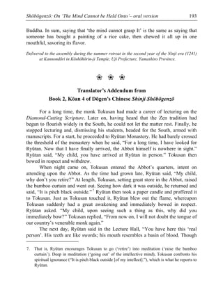 Shōbōgenzō: On ‘The Mind Cannot be Held Onto’– oral version 193
Buddha. In sum, saying that ‘the mind cannot grasp It’ is the same as saying that
someone has bought a painting of a rice cake, then chewed it all up in one
mouthful, savoring its flavor.
Delivered to the assembly during the summer retreat in the second year of the Ninji era (1241)
at Kannondōri in Kōshōhōrin-ji Temple, Uji Prefecture, Yamashiro Province.
❀ ❀ ❀
Translator’s Addendum from
Book 2, Kōan 4 of Dōgen’s Chinese Shinji Shōbōgenzō
For a long time, the monk Tokusan had made a career of lecturing on the
Diamond-Cutting Scripture. Later on, having heard that the Zen tradition had
begun to flourish widely in the South, he could not let the matter rest. Finally, he
stopped lecturing and, dismissing his students, headed for the South, armed with
manuscripts. For a start, he proceeded to Ryūtan Monastery. He had barely crossed
the threshold of the monastery when he said, “For a long time, I have looked for
Ryūtan. Now that I have finally arrived, the Abbot himself is nowhere in sight.”
Ryūtan said, “My child, you have arrived at Ryūtan in person.” Tokusan then
bowed in respect and withdrew.
When night came on, Tokusan entered the Abbot’s quarters, intent on
attending upon the Abbot. As the time had grown late, Ryūtan said, “My child,
why don’t you retire?” At length, Tokusan, setting great store in the Abbot, raised
the bamboo curtain and went out. Seeing how dark it was outside, he returned and
said, “It is pitch black outside.”7
Ryūtan then took a paper candle and proffered it
to Tokusan. Just as Tokusan touched it, Ryūtan blew out the flame, whereupon
Tokusan suddenly had a great awakening and immediately bowed in respect.
Ryūtan asked. “My child, upon seeing such a thing as this, why did you
immediately bow?” Tokusan replied, “From now on, I will not doubt the tongue of
our country’s venerable monk again.”
The next day, Ryūtan said in the Lecture Hall, “You have here this ‘real
person’. His teeth are like swords; his mouth resembles a basin of blood. Though
7. That is, Ryūtan encourages Tokusan to go (‘retire’) into meditation (‘raise the bamboo
curtain’). Deep in meditation (‘going out’ of the intellective mind), Tokusan confronts his
spiritual ignorance (“It is pitch black outside [of my intellect].”), which is what he reports to
Ryūtan.
 