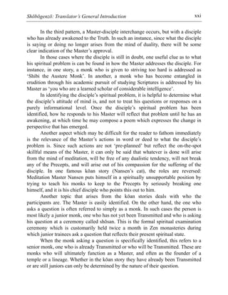 Shōbōgenzō: Translator’s General Introduction xxi
In the third pattern, a Master-disciple interchange occurs, but with a disciple
who has already awakened to the Truth. In such an instance, since what the disciple
is saying or doing no longer arises from the mind of duality, there will be some
clear indication of the Master’s approval.
In those cases where the disciple is still in doubt, one useful clue as to what
his spiritual problem is can be found in how the Master addresses the disciple. For
instance, in one story, a monk who is given to striving too hard is addressed as
‘Shibi the Austere Monk’. In another, a monk who has become entangled in
erudition through his academic pursuit of studying Scriptures is addressed by his
Master as ‘you who are a learned scholar of considerable intelligence’.
In identifying the disciple’s spiritual problem, it is helpful to determine what
the disciple’s attitude of mind is, and not to treat his questions or responses on a
purely informational level. Once the disciple’s spiritual problem has been
identified, how he responds to his Master will reflect that problem until he has an
awakening, at which time he may compose a poem which expresses the change in
perspective that has emerged.
Another aspect which may be difficult for the reader to fathom immediately
is the relevance of the Master’s actions in word or deed to what the disciple’s
problem is. Since such actions are not ‘pre-planned’ but reflect the on-the-spot
skillful means of the Master, it can only be said that whatever is done will arise
from the mind of meditation, will be free of any dualistic tendency, will not break
any of the Precepts, and will arise out of his compassion for the suffering of the
disciple. In one famous kōan story (Nansen’s cat), the roles are reversed:
Meditation Master Nansen puts himself in a spiritually unsupportable position by
trying to teach his monks to keep to the Precepts by seriously breaking one
himself, and it is his chief disciple who points this out to him.
Another topic that arises from the kōan stories deals with who the
participants are. The Master is easily identified. On the other hand, the one who
asks a question is often referred to simply as a monk. In such cases the person is
most likely a junior monk, one who has not yet been Transmitted and who is asking
his question at a ceremony called shōsan. This is the formal spiritual examination
ceremony which is customarily held twice a month in Zen monasteries during
which junior trainees ask a question that reflects their present spiritual state.
When the monk asking a question is specifically identified, this refers to a
senior monk, one who is already Transmitted or who will be Transmitted. These are
monks who will ultimately function as a Master, and often as the founder of a
temple or a lineage. Whether in the kōan story they have already been Transmitted
or are still juniors can only be determined by the nature of their question.
 