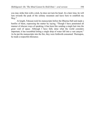 Shōbōgenzō: On ‘The Mind Cannot be Held Onto’– oral version 194
you may strike him with a stick, he does not turn his head. At a later time, he will
turn towards the peak of the solitary mountain and leave here to establish my
Way.”
At length, Tokusan took his manuscripts before the Dharma Hall and made a
bonfire of them, expressing the matter by saying, “Though I have penetrated all
manner of obscure ways of speaking, it has been like sending a single hair into the
great void of space. Although I have fully done what the world considers
important, it has resembled letting a single drop of water fall into a vast canyon.”
As he put the manuscripts into the fire, they were forthwith consumed. Thereupon,
he made a respectful obeisance.
 