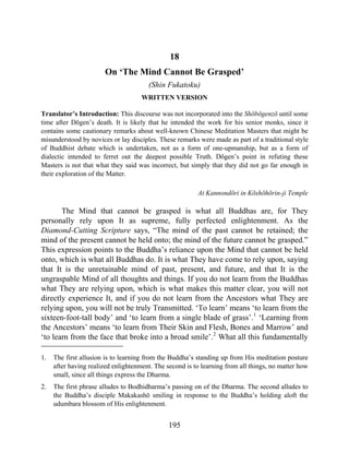 18
On ‘The Mind Cannot Be Grasped’
(Shin Fukatoku)
WRITTEN VERSION
Translator’s Introduction: This discourse was not incorporated into the Shōbōgenzō until some
time after Dōgen’s death. It is likely that he intended the work for his senior monks, since it
contains some cautionary remarks about well-known Chinese Meditation Masters that might be
misunderstood by novices or lay disciples. These remarks were made as part of a traditional style
of Buddhist debate which is undertaken, not as a form of one-upmanship, but as a form of
dialectic intended to ferret out the deepest possible Truth. Dōgen’s point in refuting these
Masters is not that what they said was incorrect, but simply that they did not go far enough in
their exploration of the Matter.
At Kannondōri in Kōshōhōrin-ji Temple
The Mind that cannot be grasped is what all Buddhas are, for They
personally rely upon It as supreme, fully perfected enlightenment. As the
Diamond-Cutting Scripture says, “The mind of the past cannot be retained; the
mind of the present cannot be held onto; the mind of the future cannot be grasped.”
This expression points to the Buddha’s reliance upon the Mind that cannot be held
onto, which is what all Buddhas do. It is what They have come to rely upon, saying
that It is the unretainable mind of past, present, and future, and that It is the
ungraspable Mind of all thoughts and things. If you do not learn from the Buddhas
what They are relying upon, which is what makes this matter clear, you will not
directly experience It, and if you do not learn from the Ancestors what They are
relying upon, you will not be truly Transmitted. ‘To learn’ means ‘to learn from the
sixteen-foot-tall body’ and ‘to learn from a single blade of grass’.1
‘Learning from
the Ancestors’ means ‘to learn from Their Skin and Flesh, Bones and Marrow’ and
‘to learn from the face that broke into a broad smile’.2
What all this fundamentally
1. The first allusion is to learning from the Buddha’s standing up from His meditation posture
after having realized enlightenment. The second is to learning from all things, no matter how
small, since all things express the Dharma.
2. The first phrase alludes to Bodhidharma’s passing on of the Dharma. The second alludes to
the Buddha’s disciple Makakashō smiling in response to the Buddha’s holding aloft the
udumbara blossom of His enlightenment.
195
 