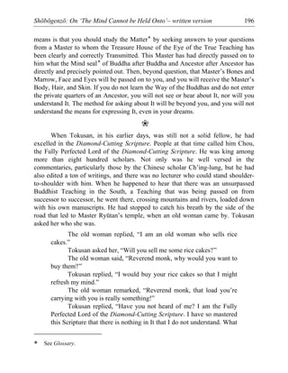 Shōbōgenzō: On ‘The Mind Cannot be Held Onto’– written version 196
means is that you should study the Matter* by seeking answers to your questions
from a Master to whom the Treasure House of the Eye of the True Teaching has
been clearly and correctly Transmitted. This Master has had directly passed on to
him what the Mind seal* of Buddha after Buddha and Ancestor after Ancestor has
directly and precisely pointed out. Then, beyond question, that Master’s Bones and
Marrow, Face and Eyes will be passed on to you, and you will receive the Master’s
Body, Hair, and Skin. If you do not learn the Way of the Buddhas and do not enter
the private quarters of an Ancestor, you will not see or hear about It, nor will you
understand It. The method for asking about It will be beyond you, and you will not
understand the means for expressing It, even in your dreams.
❀
When Tokusan, in his earlier days, was still not a solid fellow, he had
excelled in the Diamond-Cutting Scripture. People at that time called him Chou,
the Fully Perfected Lord of the Diamond-Cutting Scripture. He was king among
more than eight hundred scholars. Not only was he well versed in the
commentaries, particularly those by the Chinese scholar Ch’ing-lung, but he had
also edited a ton of writings, and there was no lecturer who could stand shoulder-
to-shoulder with him. When he happened to hear that there was an unsurpassed
Buddhist Teaching in the South, a Teaching that was being passed on from
successor to successor, he went there, crossing mountains and rivers, loaded down
with his own manuscripts. He had stopped to catch his breath by the side of the
road that led to Master Ryūtan’s temple, when an old woman came by. Tokusan
asked her who she was.
The old woman replied, “I am an old woman who sells rice
cakes.”
Tokusan asked her, “Will you sell me some rice cakes?”
The old woman said, “Reverend monk, why would you want to
buy them?”
Tokusan replied, “I would buy your rice cakes so that I might
refresh my mind.”
The old woman remarked, “Reverend monk, that load you’re
carrying with you is really something!”
Tokusan replied, “Have you not heard of me? I am the Fully
Perfected Lord of the Diamond-Cutting Scripture. I have so mastered
this Scripture that there is nothing in It that I do not understand. What
* See Glossary.
 