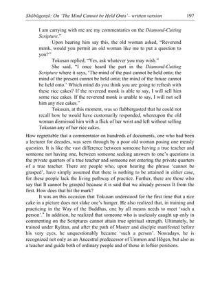 Shōbōgenzō: On ‘The Mind Cannot be Held Onto’– written version 197
I am carrying with me are my commentaries on the Diamond-Cutting
Scripture.”
Upon hearing him say this, the old woman asked, “Reverend
monk, would you permit an old woman like me to put a question to
you?”
Tokusan replied, “Yes, ask whatever you may wish.”
She said, “I once heard the part in the Diamond-Cutting
Scripture where it says, ‘The mind of the past cannot be held onto; the
mind of the present cannot be held onto; the mind of the future cannot
be held onto.’ Which mind do you think you are going to refresh with
these rice cakes? If the reverend monk is able to say, I will sell him
some rice cakes. If the reverend monk is unable to say, I will not sell
him any rice cakes.”
Tokusan, at this moment, was so flabbergasted that he could not
recall how he would have customarily responded, whereupon the old
woman dismissed him with a flick of her wrist and left without selling
Tokusan any of her rice cakes.
How regrettable that a commentator on hundreds of documents, one who had been
a lecturer for decades, was seen through by a poor old woman posing one measly
question. It is like the vast difference between someone having a true teacher and
someone not having one, between someone seeking answers to one’s questions in
the private quarters of a true teacher and someone not entering the private quarters
of a true teacher. There are people who, upon hearing the phrase ‘cannot be
grasped’, have simply assumed that there is nothing to be attained in either case,
for these people lack the living pathway of practice. Further, there are those who
say that It cannot be grasped because it is said that we already possess It from the
first. How does that hit the mark?
It was on this occasion that Tokusan understood for the first time that a rice
cake in a picture does not slake one’s hunger. He also realized that, in training and
practicing in the Way of the Buddhas, one by all means needs to meet ‘such a
person’.* In addition, he realized that someone who is uselessly caught up only in
commenting on the Scriptures cannot attain true spiritual strength. Ultimately, he
trained under Ryūtan, and after the path of Master and disciple manifested before
his very eyes, he unquestionably became ‘such a person’. Nowadays, he is
recognized not only as an Ancestral predecessor of Ummon and Hōgen, but also as
a teacher and guide both of ordinary people and of those in loftier positions.
 