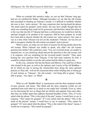 Shōbōgenzō: On ‘The Mind Cannot be Held Onto’– written version 198
❀
When we consider this narrative today, we can see that Tokusan, long ago,
had not yet clarified the Matter. Although nowadays we say that the old woman
had succeeded in shutting up Tokusan’s mouth, it is difficult to establish whether
she was, in fact, ‘such a person’. We may conjecture that, having heard the phrase
‘the mind cannot be grasped’ much earlier, she may have simply thought that the
mind was something that could not be possessed, and therefore asked him about it
in the way that she did. If Tokusan had been a solid person, he would have had the
spiritual strength to be prudent in his responses. Had he been prudent, he would
have been able to discern whether the old woman was ‘such a person’, but, since it
was at a time when Tokusan was not yet the awakened ‘Tokusan’, he was not yet
able to recognize whether the old woman was indeed ‘such a person’.
What is more, we today are not short of reasons for having doubts about the
old woman. When Tokusan was unable to speak, why didn’t the old woman
question him further? She could have said, “You, my reverend monk, are unable to
respond now, so you should go ahead and put the question to this old woman, and
I, in response, will say something for the reverend monk’s benefit.” Then, upon
hearing her own question from Tokusan, if she had some response for him, it
would be evident whether or not the old woman had the ability to speak true.
In this way, someone who has the Bones and Marrow, Face and Eye of those
who trained in the past, as well as the radiance and vivacity of the old Buddhas—
all of which are due to having the wherewithal from doing the same spiritual
practice as They did—will not be concerned about either holding onto or letting go
of such notions as ‘Tokusan’, ‘the old woman’, ‘not being able to grasp’, ‘being
able to grasp’, ‘rice cakes’, or ‘Mind’.
❀
What we call ‘Buddha Mind’ is synonymous with the three temporal worlds
of past, present, and future. This Mind and the three temporal worlds are not
separated from each other by so much as one single hair’s breadth. Even so, when
we are discussing the two as things that are distinct and separate from each other,
then they are farther apart than eighteen thousand breadths of hair. Thus, if I were
asked what the phrase “This is the mind of the past” means, I would have to say in
response, “This cannot be grasped.” If I were asked what the phrase “This is the
mind of the present” means, I would have to say in response, “This cannot be
grasped.” If I were asked what the phrase “This is the mind of the future” means, I
would say in response, “This cannot be grasped.”
 