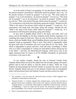 Shōbōgenzō: On ‘The Mind Cannot be Held Onto’– written version 199
As to the mind of which I am speaking, if I say that there is Mind, which at
the present moment is described as ‘Mind that cannot be grasped,’ then I say, “At
the present moment, It cannot be grasped.” I do not say, “The mind cannot be
grasped,” I say in all earnestness, “It cannot be grasped.” I do not say, “The mind
can be grasped,” I say in all earnestness, “It cannot be grasped.” Further, should
you ask me, “What is the mind of the past which cannot be grasped?” I would say,
“It is synonymous with being born and dying, going and coming.” Should you ask,
“What is the mind of the present which cannot be grasped?” I would say, “It is
synonymous with being born and dying, going and coming.” Should you ask,
“What is the mind of the future which cannot be grasped?” I would say, “It is
synonymous with being born and dying, going and coming.”
In sum, there is Buddha Mind, which is the fences and walls, tiles* and
stones, and all the Buddhas in the three temporal worlds directly experience It as
something that cannot be held onto. There are only the fences and walls, tiles and
stones, which are Buddha Mind, and all Buddhas directly experience It in the three
temporal worlds as ungraspable. What is more, That which is ungraspable within
the great earth with its mountains and rivers exists there by Its very nature. That
which is ungraspable in grasses and trees, wind and water, accordingly, is Mind.
Also, It is what is ungraspable in “Letting our mind abide nowhere and giving rise
to the Mind.”3
And also, the Mind Beyond Grasping, which gives voice to the
eighty thousand Gates by means of all the Buddhas throughout all generations
everywhere, is the same as this.
❀
To cite another example, during the time of National Teacher Echū,
Tripitaka Master Daini arrived at the capital from far-off India, letting it be known
publicly that he had the ability to read the minds of others.4
When the T’ang
Emperor Su-tsung charged the National Teacher to examine this claim, no sooner
had the Tripitaka Master laid eyes on the National Teacher than he immediately
made a full prostration before the National Teacher and then stood to his right.5
3. This quotation is the line from the Diamond-Cutting Scripture which triggered Enō’s
realization of Truth before he left lay life.
4. ‘National Teacher’ is a Chinese imperial title conferred upon a monk whose devotion to
spiritual life has been exemplary. Echū served as the emperor’s personal spiritual advisor.
‘Tripitaka Master’ is a secular title which might be comparable to the present-day ‘professor
of Buddhology’; it does not imply that the person was necessarily a monk or even a
practicing Buddhist. The Tripitaka is the general name for the canon of Buddhist Scriptures.
5. That is, in the position that is least confrontational.
 