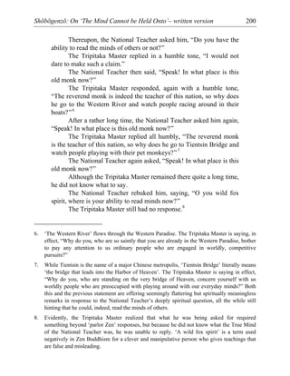 Shōbōgenzō: On ‘The Mind Cannot be Held Onto’– written version 200
Thereupon, the National Teacher asked him, “Do you have the
ability to read the minds of others or not?”
The Tripitaka Master replied in a humble tone, “I would not
dare to make such a claim.”
The National Teacher then said, “Speak! In what place is this
old monk now?”
The Tripitaka Master responded, again with a humble tone,
“The reverend monk is indeed the teacher of this nation, so why does
he go to the Western River and watch people racing around in their
boats?”6
After a rather long time, the National Teacher asked him again,
“Speak! In what place is this old monk now?”
The Tripitaka Master replied all humbly, “The reverend monk
is the teacher of this nation, so why does he go to Tientsin Bridge and
watch people playing with their pet monkeys?”7
The National Teacher again asked, “Speak! In what place is this
old monk now?”
Although the Tripitaka Master remained there quite a long time,
he did not know what to say.
The National Teacher rebuked him, saying, “O you wild fox
spirit, where is your ability to read minds now?”
The Tripitaka Master still had no response.8
6. ‘The Western River’ flows through the Western Paradise. The Tripitaka Master is saying, in
effect, “Why do you, who are so saintly that you are already in the Western Paradise, bother
to pay any attention to us ordinary people who are engaged in worldly, competitive
pursuits?”
7. While Tientsin is the name of a major Chinese metropolis, ‘Tientsin Bridge’ literally means
‘the bridge that leads into the Harbor of Heaven’. The Tripitaka Master is saying in effect,
“Why do you, who are standing on the very bridge of Heaven, concern yourself with us
worldly people who are preoccupied with playing around with our everyday minds?” Both
this and the previous statement are offering seemingly flattering but spiritually meaningless
remarks in response to the National Teacher’s deeply spiritual question, all the while still
hinting that he could, indeed, read the minds of others.
8. Evidently, the Tripitaka Master realized that what he was being asked for required
something beyond ‘parlor Zen’ responses, but because he did not know what the True Mind
of the National Teacher was, he was unable to reply. ‘A wild fox spirit’ is a term used
negatively in Zen Buddhism for a clever and manipulative person who gives teachings that
are false and misleading.
 