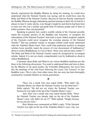 Shōbōgenzō: On ‘The Mind Cannot be Held Onto’– written version 202
directly experienced the Buddha Dharma by doing his training, he would have
understood what the National Teacher was saying, and he would have seen the
Body and Mind of the National Teacher. Because he had not directly experienced
the Buddha Dharma through undertaking spiritual training in daily life, he had let a
chance to hear It vainly slip by, even though it might be said that he had been born
to meet one who was a teacher and guide both of ordinary people and of those in
loftier positions. How sad and pitiful!
Speaking in general, how could a worldly scholar of the Tripitaka possibly
match the everyday practice of the Buddhas and Ancestors, or recognize the
whereabouts of the National Teacher? And what is more, Indian academic students
of the Tripitaka could never recognize the everyday practice of the National
Teacher.10
But any academic teacher or arrogant scholar could surely understand
what the Tripitaka Master knew. How could what pedestrian teachers or arrogant
scholars know possibly match the powers of wise discernment of bodhisattvas*
about to realize Buddhahood, or even of those ‘thrice wise and ten times saintly’?*
The Body and Mind of the National Teacher cannot be recognized by an arrogant
scholar. Indeed, It is not yet clearly comprehended even by bodhisattvas about to
realize Buddhahood.
Comments about Body and Mind in our various Buddhist traditions are like
those in the following discussions. You need to understand them and trust in them,
for the Dharma of our great teacher, the Venerable Shakyamuni, has never been
like the teachings of the wild foxes following the Lesser Two Courses* or non-
Buddhist ways. This is why, from olden times, this one story has been thoroughly
examined by venerable Masters in various generations.
❀
There was a monk who once asked Jōshū, “Why didn’t the
Tripitaka Master see where the National Teacher was the third time?”
Jōshū replied, “He did not see where the National Teacher was
because he was right on the tip of the Tripitaka Master’s nose.”
Also, there was a monk who once asked Gensha Shibi, “Since
the National Teacher was already right on the tip of the Tripitaka
Master’s nose, why didn’t he see it?” Shibi replied, “Simply because
he was just too close.”
Kaie Shutan once commented on Shibi’s reply, “If the National
Teacher was right on the tip of the Tripitaka Master’s nose, why was
10. Namely, his practice of devoting himself to helping all sentient beings realize the Truth.
 