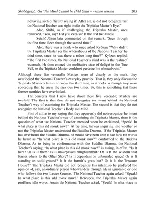 Shōbōgenzō: On ‘The Mind Cannot be Held Onto’– written version 203
he having such difficulty seeing it? After all, he did not recognize that
the National Teacher was right inside the Tripitaka Master’s Eye.”
Also, Shibi, as if challenging the Tripitaka Master, once
remarked, “You, say! Did you even see It the first two times?”
Setchō Jūken later commented on that remark, “Seen through
the first time! Seen through the second time!”
Also, there was a monk who once asked Kyōzan, “Why didn’t
the Tripitaka Master see the whereabouts of the National Teacher the
third time, since he was there a rather long time?” Kyōzan replied,
“The first two times, the National Teacher’s mind was in the realm of
externals. He then entered the meditative state of delight in the True
Self, so the Tripitaka Master could not perceive his whereabouts.”
Although these five venerable Masters were all clearly on the mark, they
overlooked the National Teacher’s everyday practice. That is, they only discuss the
Tripitaka Master’s failure to know the third time, so it looks as though they were
conceding that he knew the previous two times. So, this is something that these
former worthies have overlooked.
The concerns that I now have about these five venerable Masters are
twofold. The first is that they do not recognize the intent behind the National
Teacher’s way of examining the Tripitaka Master. The second is that they do not
recognize the National Teacher’s Body and Mind.
First of all, as to my saying that they apparently did not recognize the intent
behind the National Teacher’s way of examining the Tripitaka Master, there is the
question of what the National Teacher intended when he exclaimed, “Speak! In
what place is this old monk now?” At the time, he was inquiring into whether or
not the Tripitaka Master understood the Buddha Dharma. If the Tripitaka Master
had ever heard the Buddha Dharma, he would have been able to see how the words
he heard as “In what place is this old monk now?” conformed to the Buddha
Dharma. As to being in conformance with the Buddha Dharma, the National
Teacher’s saying, “In what place is this old monk now?” is asking, in effect, “Is It
here? Or is It there? Is It unsurpassed enlightenment? Or is It the wisdom that
ferries others to the Other Shore? Is It dependent on unbounded space? Or is It
standing on solid ground? Is It the hermit’s grass hut? Or is It the Treasure
House?” The Tripitaka Master did not recognize this intent, so he proffered the
opinion of, say, an ordinary person who wanders through life in ignorance or one
who follows the two Lesser Courses. The National Teacher again asked, “Speak!
In what place is this old monk now?” Hereupon, the Tripitaka Master again
proffered idle words. Again the National Teacher asked, “Speak! In what place is
 