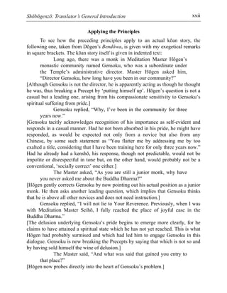 Shōbōgenzō: Translator’s General Introduction xxii
Applying the Principles
To see how the preceding principles apply to an actual kōan story, the
following one, taken from Dōgen’s Bendōwa, is given with my exegetical remarks
in square brackets. The kōan story itself is given in indented text:
Long ago, there was a monk in Meditation Master Hōgen’s
monastic community named Gensoku, who was a subordinate under
the Temple’s administrative director. Master Hōgen asked him,
“Director Gensoku, how long have you been in our community?”
[Although Gensoku is not the director, he is apparently acting as though he thought
he was, thus breaking a Precept by ‘putting himself up’. Hōgen’s question is not a
casual but a leading one, arising from his compassionate sensitivity to Gensoku’s
spiritual suffering from pride.]
Gensoku replied, “Why, I’ve been in the community for three
years now.”
[Gensoku tacitly acknowledges recognition of his importance as self-evident and
responds in a casual manner. Had he not been absorbed in his pride, he might have
responded, as would be expected not only from a novice but also from any
Chinese, by some such statement as “You flatter me by addressing me by too
exalted a title, considering that I have been training here for only three years now.”
Had he already had a kenshō, his response, though not predictable, would not be
impolite or disrespectful in tone but, on the other hand, would probably not be a
conventional, ‘socially correct’ one either.]
The Master asked, “As you are still a junior monk, why have
you never asked me about the Buddha Dharma?”
[Hōgen gently corrects Gensoku by now pointing out his actual position as a junior
monk. He then asks another leading question, which implies that Gensoku thinks
that he is above all other novices and does not need instruction.]
Gensoku replied, “I will not lie to Your Reverence. Previously, when I was
with Meditation Master Seihō, I fully reached the place of joyful ease in the
Buddha Dharma.”
[The delusion underlying Gensoku’s pride begins to emerge more clearly, for he
claims to have attained a spiritual state which he has not yet reached. This is what
Hōgen had probably surmised and which had led him to engage Gensoku in this
dialogue. Gensoku is now breaking the Precepts by saying that which is not so and
by having sold himself the wine of delusion.]
The Master said, “And what was said that gained you entry to
that place?”
[Hōgen now probes directly into the heart of Gensoku’s problem.]
 