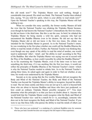 Shōbōgenzō: On ‘The Mind Cannot be Held Onto’– written version 204
this old monk now?” The Tripitaka Master now said nothing, though a
considerable time passed. His mind was blank. The National Teacher then rebuked
him, saying, “O you wild fox spirit, where is your ability to read minds now?”
Upon the National Teacher’s speaking in this way, the Tripitaka Master still had
nothing to say.
When we consider this story carefully, the former worthy Masters all held
the view that the National Teacher was rebuking the Tripitaka Master because,
even though he had known the National Teacher’s whereabouts the first two times,
he did not know it the third time. But this is not the case. In brief, he rebuked the
Tripitaka Master for being merely a wild fox spirit, someone who had not
encountered the Buddha Dharma even in his dreams. He did not say that the
Tripitaka Master did or did not know it the first two times. His rebuke was
intended for the Tripitaka Master in general. As to the National Teacher’s intent,
he was wondering in the first place whether one could call the Buddha Dharma the
ability to read the minds of others. Further, the National Teacher was thinking that,
even though one may speak of the ability to read the mind of another, one would
need to understand ‘other’, ‘mind’, and ‘the ability to read’ according to the Way
of the Buddhas. But what the Tripitaka Master was saying was not in accord with
the Way of the Buddhas, so how could it possibly be called the Buddha Dharma?”
As to his examining the Tripitaka Master, even if the latter were to have said
something the third time, if it was anything like the first two times, it would not
reflect the principles of Buddha Dharma or the National Teacher’s intent—which
is why the National Teacher needed to rebuke him. As to the National Teacher’s
asking three times, he asked again and again in order to find out whether, at any
time, his words were understood by the Tripitaka Master.
Second, as to my saying that the five worthy Masters did not recognize the
Body and Mind of the National Teacher, the Body and Mind of the National
Teacher was beyond the Tripitaka Master’s ability to recognize, beyond his ability
to read. The ten times saintly and thrice wise are not up to it, and it is beyond both
those who are about to become Buddhas and those who have just awakened, so
how could an ordinary Tripitaka Master possibly recognize it?11
You must
determine what this principle is so that you have no doubts about it. Anyone who
would hold that the Tripitaka Master could recognize what the Body and Mind of
the National Teacher was—and be a match for it—is, accordingly, someone who
does not in the least recognize the Body and Mind of the National Teacher. If you
were to say that those folks who pursue the ability to read the minds of others can
11. ‘Those who have just awakened’ is a rendering of a technical Buddhist term for someone
who has just had a kenshō but does not recognize the full import of that experience.
 