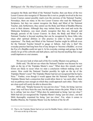 Shōbōgenzō: On ‘The Mind Cannot be Held Onto’– written version 205
recognize the Body and Mind of the National Teacher, then can those of the two
Lesser Courses also recognize it? Because this is not so, people involved in the two
Lesser Courses cannot possibly reach even the environs of the National Teacher.
Nowadays, there are many in the two Lesser Courses who read the Mahayana*
Scriptures, but they too cannot recognize the Body and Mind of the National
Teacher, and, furthermore, they cannot see the Body and Mind of Buddha Dharma
even in their dreams. Although they may imitate those who read and recite the
Mahayana Scriptures, you must clearly recognize that they are, through and
through, persons of the Lesser Courses. In short, the Body and Mind of the
National Teacher is beyond anything that can be recognized by those folks who
chase after spiritual abilities or who practice in order to have ‘a spiritual
experience’. The Body and Mind of the National Teacher might be difficult even
for the National Teacher himself to gauge or fathom. And why is that? His
everyday practice had long been free of any designs to ‘become a Buddha’, so even
the Eye of a Buddha could not spot it. In his everyday comings and goings, he had
clearly let go of his cobwebs and dark places, and was beyond anything that a cage
could imprison or a net ensnare.
❀
We can now look at what each of the five worthy Masters was getting at.
Jōshū said, “He did not see where the National Teacher was because he was
right on the tip of the Tripitaka Master’s nose.” What does this remark mean?
Errors are likely to occur when we state a conclusion without making clear its
source. How could the National Teacher possibly be right on the tip of the
Tripitaka Master’s nose? The Tripitaka Master had not yet recognized that he had a
Nose.12
Further, even though it would appear that the National Teacher and the
Tripitaka Master had a connection that would allow them to ‘see each other’, there
was no pathway near enough on which they could approach each other. Those who
are clear-eyed will surely be able to discern this.
Shibi said, “Simply because he was just too close.” Truly, his being ‘just too
close’ may well have been the case, but the phrase misses the point. What is it that
he is calling ‘just too close’? What does he understand as being ‘just too close’?
Shibi had not yet recognized the Tripitaka Master’s being ‘just too close’, nor had
Shibi thoroughly examined his being ‘just too close’. For, when it comes to
Buddha Dharma, the Tripitaka Master was the farthest of the far off.
12. That is, the Tripitaka Master had not yet seen his Buddha Nature, which is as immediate as
if It were on the tip of the nose.
 