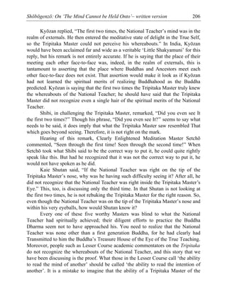 Shōbōgenzō: On ‘The Mind Cannot be Held Onto’– written version 206
Kyōzan replied, “The first two times, the National Teacher’s mind was in the
realm of externals. He then entered the meditative state of delight in the True Self,
so the Tripitaka Master could not perceive his whereabouts.” In India, Kyōzan
would have been acclaimed far and wide as a veritable ‘Little Shakyamuni’ for this
reply, but his remark is not entirely accurate. If he is saying that the place of their
meeting each other face-to-face was, indeed, in the realm of externals, this is
tantamount to asserting that the place where Buddhas and Ancestors meet each
other face-to-face does not exist. That assertion would make it look as if Kyōzan
had not learned the spiritual merits of realizing Buddhahood as the Buddha
predicted. Kyōzan is saying that the first two times the Tripitaka Master truly knew
the whereabouts of the National Teacher; he should have said that the Tripitaka
Master did not recognize even a single hair of the spiritual merits of the National
Teacher.
Shibi, in challenging the Tripitaka Master, remarked, “Did you even see It
the first two times?” Though his phrase, “Did you even see It?” seems to say what
needs to be said, it does imply that what the Tripitaka Master saw resembled That
which goes beyond seeing. Therefore, it is not right on the mark.
Hearing of this remark, Clearly Enlightened Meditation Master Setchō
commented, “Seen through the first time! Seen through the second time!” When
Setchō took what Shibi said to be the correct way to put it, he could quite rightly
speak like this. But had he recognized that it was not the correct way to put it, he
would not have spoken as he did.
Kaie Shutan said, “If the National Teacher was right on the tip of the
Tripitaka Master’s nose, why was he having such difficulty seeing it? After all, he
did not recognize that the National Teacher was right inside the Tripitaka Master’s
Eye.” This, too, is discussing only the third time. In that Shutan is not looking at
the first two times, he is not rebuking the Tripitaka Master for the right reason. So,
even though the National Teacher was on the tip of the Tripitaka Master’s nose and
within his very eyeballs, how would Shutan know it?
Every one of these five worthy Masters was blind to what the National
Teacher had spiritually achieved; their diligent efforts to practice the Buddha
Dharma seem not to have approached his. You need to realize that the National
Teacher was none other than a first generation Buddha, for he had clearly had
Transmitted to him the Buddha’s Treasure House of the Eye of the True Teaching.
Moreover, people such as Lesser Course academic commentators on the Tripitaka
do not recognize the whereabouts of the National Teacher, and this story that we
have been discussing is the proof. What those in the Lesser Course call ‘the ability
to read the mind of another’ should be called ‘the ability to read the intention of
another’. It is a mistake to imagine that the ability of a Tripitaka Master of the
 