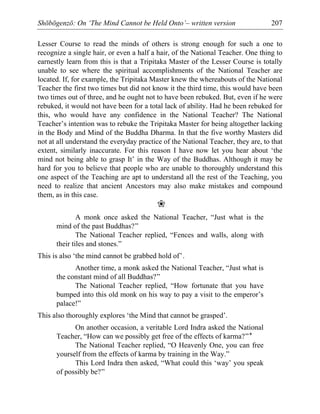 Shōbōgenzō: On ‘The Mind Cannot be Held Onto’– written version 207
Lesser Course to read the minds of others is strong enough for such a one to
recognize a single hair, or even a half a hair, of the National Teacher. One thing to
earnestly learn from this is that a Tripitaka Master of the Lesser Course is totally
unable to see where the spiritual accomplishments of the National Teacher are
located. If, for example, the Tripitaka Master knew the whereabouts of the National
Teacher the first two times but did not know it the third time, this would have been
two times out of three, and he ought not to have been rebuked. But, even if he were
rebuked, it would not have been for a total lack of ability. Had he been rebuked for
this, who would have any confidence in the National Teacher? The National
Teacher’s intention was to rebuke the Tripitaka Master for being altogether lacking
in the Body and Mind of the Buddha Dharma. In that the five worthy Masters did
not at all understand the everyday practice of the National Teacher, they are, to that
extent, similarly inaccurate. For this reason I have now let you hear about ‘the
mind not being able to grasp It’ in the Way of the Buddhas. Although it may be
hard for you to believe that people who are unable to thoroughly understand this
one aspect of the Teaching are apt to understand all the rest of the Teaching, you
need to realize that ancient Ancestors may also make mistakes and compound
them, as in this case.
❀
A monk once asked the National Teacher, “Just what is the
mind of the past Buddhas?”
The National Teacher replied, “Fences and walls, along with
their tiles and stones.”
This is also ‘the mind cannot be grabbed hold of’.
Another time, a monk asked the National Teacher, “Just what is
the constant mind of all Buddhas?”
The National Teacher replied, “How fortunate that you have
bumped into this old monk on his way to pay a visit to the emperor’s
palace!”
This also thoroughly explores ‘the Mind that cannot be grasped’.
On another occasion, a veritable Lord Indra asked the National
Teacher, “How can we possibly get free of the effects of karma?”*
The National Teacher replied, “O Heavenly One, you can free
yourself from the effects of karma by training in the Way.”
This Lord Indra then asked, “What could this ‘way’ you speak
of possibly be?”
 