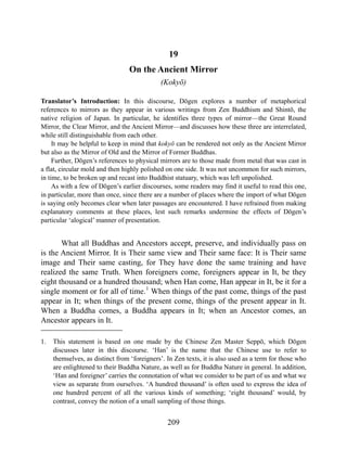 19
On the Ancient Mirror
(Kokyō)
Translator’s Introduction: In this discourse, Dōgen explores a number of metaphorical
references to mirrors as they appear in various writings from Zen Buddhism and Shintō, the
native religion of Japan. In particular, he identifies three types of mirror—the Great Round
Mirror, the Clear Mirror, and the Ancient Mirror—and discusses how these three are interrelated,
while still distinguishable from each other.
It may be helpful to keep in mind that kokyō can be rendered not only as the Ancient Mirror
but also as the Mirror of Old and the Mirror of Former Buddhas.
Further, Dōgen’s references to physical mirrors are to those made from metal that was cast in
a flat, circular mold and then highly polished on one side. It was not uncommon for such mirrors,
in time, to be broken up and recast into Buddhist statuary, which was left unpolished.
As with a few of Dōgen’s earlier discourses, some readers may find it useful to read this one,
in particular, more than once, since there are a number of places where the import of what Dōgen
is saying only becomes clear when later passages are encountered. I have refrained from making
explanatory comments at these places, lest such remarks undermine the effects of Dōgen’s
particular ‘alogical’ manner of presentation.
What all Buddhas and Ancestors accept, preserve, and individually pass on
is the Ancient Mirror. It is Their same view and Their same face: It is Their same
image and Their same casting, for They have done the same training and have
realized the same Truth. When foreigners come, foreigners appear in It, be they
eight thousand or a hundred thousand; when Han come, Han appear in It, be it for a
single moment or for all of time.1
When things of the past come, things of the past
appear in It; when things of the present come, things of the present appear in It.
When a Buddha comes, a Buddha appears in It; when an Ancestor comes, an
Ancestor appears in It.
1. This statement is based on one made by the Chinese Zen Master Seppō, which Dōgen
discusses later in this discourse. ‘Han’ is the name that the Chinese use to refer to
themselves, as distinct from ‘foreigners’. In Zen texts, it is also used as a term for those who
are enlightened to their Buddha Nature, as well as for Buddha Nature in general. In addition,
‘Han and foreigner’ carries the connotation of what we consider to be part of us and what we
view as separate from ourselves. ‘A hundred thousand’ is often used to express the idea of
one hundred percent of all the various kinds of something; ‘eight thousand’ would, by
contrast, convey the notion of a small sampling of those things.
209
 