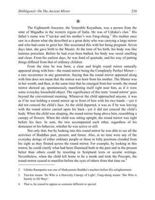 Shōbōgenzō: On The Ancient Mirror 210
❀
The Eighteenth Ancestor, the Venerable Kayashata, was a person from the
state of Magadha in the western region of India. He was of Udraka’s clan.2
His
father’s name was T’ien-kai and his mother’s was Fang-sheng.3
His mother once
saw in a dream what she described as a great deity who was carrying a large mirror
and who had come to greet her. She associated this with her being pregnant. Seven
days later, she gave birth to the Master. At the time of his birth, his body was like
lustrous porcelain. Before he had even been bathed, his body was sweet smelling
and clean. From his earliest days, he was fond of quietude, and his way of putting
things differed from that of ordinary children.
From the time he was born, a clear and bright round mirror naturally
appeared along with him—the round mirror being the Completely Perfect Mirror—
a rare occurrence in any generation. Saying that the round mirror appeared along
with him does not mean that the mirror was born from his mother. The Master was
in her womb, and then, at the same time that he emerged from her womb, the round
mirror showed up, spontaneously manifesting itself right near him, as if it were
some everyday household object. The significance of this term ‘round mirror’ goes
beyond the conventional meaning. Whenever the child approached anyone, it was
as if he was holding a round mirror up in front of him with his two hands —yet it
did not conceal the child’s face. As the child departed, it was as if he was leaving
with the round mirror carried upon his back—yet it did not conceal the child’s
body. When the child was sleeping, the round mirror hung above him, resembling a
canopy of flowers. When the child was sitting upright, the round mirror was right
before his face. In sum, the two accompanied each other, regardless of his
demeanor or his behavior, whether he was active or still.
Not only that, but by looking into this round mirror he was able to see all the
activities of Buddhas past, present, and future. Also, at no time were any of the
everyday doings of either ordinary people or those in lofty positions clouded from
his sight as they floated across the round mirror. For example, by looking in this
mirror, he could clarify what had been illumined both in the past and in the present
better than others could by resorting to Scriptural texts or secular writings.
Nevertheless, when the child left home to be a monk and took the Precepts, the
round mirror ceased to manifest before the eyes of others from that time on.4
2. Udraka Ramaputra was one of Shakyamuni Buddha’s teachers before His enlightenment.
3. Tien-kai means ‘He Who is a Heavenly Canopy of Light’; Fang-sheng means ‘She Who is
Saintly in All Ways’.
4. That is, he ceased to appear as someone different or special.
 