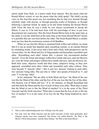 Shōbōgenzō: On The Ancient Mirror 212
mirror made from flesh, or a mirror made from marrow. Was the poem what the
Round Mirror voiced, or was the poem what the child spoke? The child’s giving
voice to this four-line poem was not something that he had ever learned through
scholarly study with anyone, or through perusing works of Scripture, or through
following a spiritual friend: he spoke as he did whilst holding the Round Mirror
aloft. From the time he was a child, he was always accustomed to facing the
Mirror. It was as if he had been born with the knowledge of how to put wise
discernment into expression. Was the Great Round Mirror born at the same time as
the child, or was the child born at the same time as the Great Round Mirror? Surely
it is possible that one was born before the other. The Great Round Mirror is neither
more nor less than the meritorious actions of all Buddhas.
When we say that this Mirror is unstained both within and without, we mean
that It is not an inside that depends upon something outside, or an outside blurred
by something inside. It has never had a front and a back: both perspectives can be
viewed alike, for the Mind and Eye of Sōgyanandai and Kayashata resembled each
other. ‘Resembling each other’ means that ‘a person’ has encountered another
‘person’. Even the forms and images within have minds and eyes, and can likewise
see: even the forms and images without have minds and eyes, and can likewise see.
Both their outer, objective world and their inner, subjective being, as they now
appeared, resembled each other within and resembled each other without. They
were beyond ‘I’, beyond ‘other’—this is just two ‘persons’ looking at each other,
two ‘persons’ being alike. The one who is ‘other’ also speaks of himself as ‘I’, and
your ‘I’ is also his ‘other’.
In his statement “We are alike in both Mind and Eye,” the Mind of the one
was like the Mind of the other, and the Eye of the one was like the Eye of the other.
The likeness was of Mind and Eye.5
It is, for instance, as though Kayashata had
said that both the Mind and the Eye of each of them were alike. What does it mean
that the Mind of one is like the Mind of another? It is in the sense of the Third
Ancestor and the Sixth Ancestor.6
What does it mean that the Eye of one is like the
Eye of another? It is in the sense of an Eye for the Way being hindered by one’s
eyes.
5. That is, their understanding and view of things were the same.
6. Not only were the Third Ancestor and the Sixth Ancestor of like mind spiritually, their
religious names were also connected. The former was called Kanchi, ‘He Who is the
Mirror’s Wise Discernment’, and the latter Daikan, ‘He Who is the Great Mirror’.
 