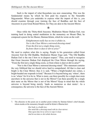 Shōbōgenzō: On The Ancient Mirror 213
Such is the import of what Kayashata was now enunciating. This was the
fundamental means by which he first paid his respects to the Venerable
Sōgyanandai. When you undertake to express what the import of this is, you
should examine through your training the face of Buddhas and the face of
Ancestors in your Great Round Mirror, for They are akin to the Ancient Mirror.
❀
Once while the Thirty-third Ancestor, Meditation Master Daikan Enō, was
training hard in doing seated meditation in the monastery on Mount Ōbai, he
composed a poem for his Master, Daiman Kōnin, which he wrote on the wall:
Enlightenment really has no tree it abides in,
Nor is the Clear Mirror a mirrored dressing-stand.
From the first not a single thing exists,
So from where is dust or dirt to arise?7
We need to explore what this is saying. People in his generation called Great
Ancestor Enō the Old Buddha. Meditation Master Engo said, “The Old Buddha
Daikan Enō is the one I bow to in deepest respect.” Thus, you need to recognize
that Great Ancestor Daikan Enō displayed the Clear Mirror through his saying,
“From the first not a single thing exists, so from where is dust or dirt to arise?”
“Nor is the Clear Mirror a mirrored dressing-stand.” This statement contains
the very lifeblood that we should strive hard to comprehend. All that is clear and
bright is the Clear Mirror; thus it is said, “When a bright-headed one comes, a
bright-headed one responds in kind.” Because It is beyond being any ‘where’, there
is no ‘where’ for It to be in. What is more, can there possibly be a single dust mote
anywhere in the universe that is not in the Mirror? Can there possibly be a single
dust mote on the Mirror that is not of the Mirror? Keep in mind that the whole
universe is beyond being merely ‘lands as numerous as dust motes’. As a
consequence, the universe is the face of the Ancient Mirror.
7. The allusions in this poem are to another poem written by Daiman Kōnin’s chief disciple,
whom monks at the monastery thought would be Kōnin’s Dharma heir:
Our body is a bodhi tree,
Our mind like a dressing-stand with its clear mirror;
Time upon time let us strive to wipe it clean
And let not dust or dirt abide thereon.
 