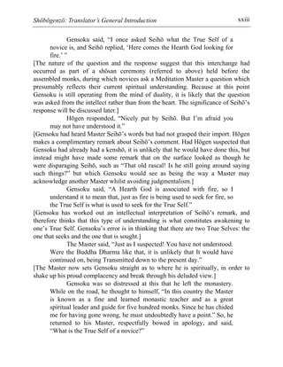 Shōbōgenzō: Translator’s General Introduction xxiii
Gensoku said, “I once asked Seihō what the True Self of a
novice is, and Seihō replied, ‘Here comes the Hearth God looking for
fire.’ ”
[The nature of the question and the response suggest that this interchange had
occurred as part of a shōsan ceremony (referred to above) held before the
assembled monks, during which novices ask a Meditation Master a question which
presumably reflects their current spiritual understanding. Because at this point
Gensoku is still operating from the mind of duality, it is likely that the question
was asked from the intellect rather than from the heart. The significance of Seihō’s
response will be discussed later.]
Hōgen responded, “Nicely put by Seihō. But I’m afraid you
may not have understood it.”
[Gensoku had heard Master Seihō’s words but had not grasped their import. Hōgen
makes a complimentary remark about Seihō’s comment. Had Hōgen suspected that
Gensoku had already had a kenshō, it is unlikely that he would have done this, but
instead might have made some remark that on the surface looked as though he
were disparaging Seihō, such as “That old rascal! Is he still going around saying
such things?” but which Gensoku would see as being the way a Master may
acknowledge another Master whilst avoiding judgmentalism.]
Gensoku said, “A Hearth God is associated with fire, so I
understand it to mean that, just as fire is being used to seek for fire, so
the True Self is what is used to seek for the True Self.”
[Gensoku has worked out an intellectual interpretation of Seihō’s remark, and
therefore thinks that this type of understanding is what constitutes awakening to
one’s True Self. Gensoku’s error is in thinking that there are two True Selves: the
one that seeks and the one that is sought.]
The Master said, “Just as I suspected! You have not understood.
Were the Buddha Dharma like that, it is unlikely that It would have
continued on, being Transmitted down to the present day.”
[The Master now sets Gensoku straight as to where he is spiritually, in order to
shake up his proud complacency and break through his deluded view.]
Gensoku was so distressed at this that he left the monastery.
While on the road, he thought to himself, “In this country the Master
is known as a fine and learned monastic teacher and as a great
spiritual leader and guide for five hundred monks. Since he has chided
me for having gone wrong, he must undoubtedly have a point.” So, he
returned to his Master, respectfully bowed in apology, and said,
“What is the True Self of a novice?”
 