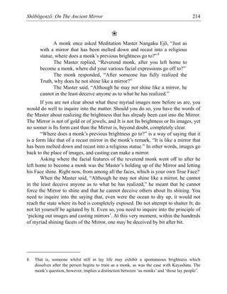 Shōbōgenzō: On The Ancient Mirror 214
❀
A monk once asked Meditation Master Nangaku Ejō, “Just as
with a mirror that has been melted down and recast into a religious
statue, where does a monk’s previous brightness go to?”8
The Master replied, “Reverend monk, after you left home to
become a monk, where did your various facial expressions go off to?”
The monk responded, “After someone has fully realized the
Truth, why does he not shine like a mirror?”
The Master said, “Although he may not shine like a mirror, he
cannot in the least deceive anyone as to what he has realized.”
If you are not clear about what these myriad images now before us are, you
would do well to inquire into the matter. Should you do so, you have the words of
the Master about realizing the brightness that has already been cast into the Mirror.
The Mirror is not of gold or of jewels, and It is not Its brightness or Its images, yet
no sooner is Its form cast than the Mirror is, beyond doubt, completely clear.
“Where does a monk’s previous brightness go to?” is a way of saying that it
is a form like that of a recast mirror in the monk’s remark, “It is like a mirror that
has been melted down and recast into a religious statue.” In other words, images go
back to the place of images, and casting can make a mirror.
Asking where the facial features of the reverend monk went off to after he
left home to become a monk was the Master’s holding up of the Mirror and letting
his Face shine. Right now, from among all the faces, which is your own True Face?
When the Master said, “Although he may not shine like a mirror, he cannot
in the least deceive anyone as to what he has realized,” he meant that he cannot
force the Mirror to shine and that he cannot deceive others about Its shining. You
need to inquire into the saying that, even were the ocean to dry up, it would not
reach the state where its bed is completely exposed. Do not attempt to shatter It; do
not let yourself be agitated by It. Even so, you need to inquire into the principle of
‘picking out images and casting mirrors’. At this very moment, within the hundreds
of myriad shining facets of the Mirror, one may be deceived by bit after bit.
8. That is, someone whilst still in lay life may exhibit a spontaneous brightness which
dissolves after the person begins to train as a monk, as was the case with Kayashata. The
monk’s question, however, implies a distinction between ‘us monks’ and ‘those lay people’.
 