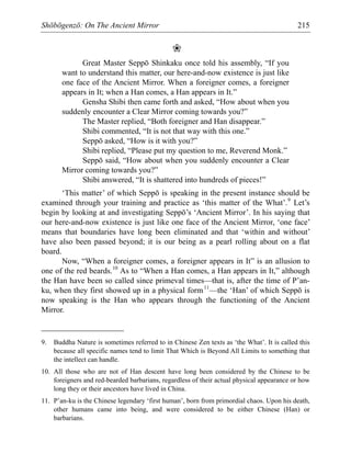 Shōbōgenzō: On The Ancient Mirror 215
❀
Great Master Seppō Shinkaku once told his assembly, “If you
want to understand this matter, our here-and-now existence is just like
one face of the Ancient Mirror. When a foreigner comes, a foreigner
appears in It; when a Han comes, a Han appears in It.”
Gensha Shibi then came forth and asked, “How about when you
suddenly encounter a Clear Mirror coming towards you?”
The Master replied, “Both foreigner and Han disappear.”
Shibi commented, “It is not that way with this one.”
Seppō asked, “How is it with you?”
Shibi replied, “Please put my question to me, Reverend Monk.”
Seppō said, “How about when you suddenly encounter a Clear
Mirror coming towards you?”
Shibi answered, “It is shattered into hundreds of pieces!”
‘This matter’ of which Seppō is speaking in the present instance should be
examined through your training and practice as ‘this matter of the What’.9
Let’s
begin by looking at and investigating Seppō’s ‘Ancient Mirror’. In his saying that
our here-and-now existence is just like one face of the Ancient Mirror, ‘one face’
means that boundaries have long been eliminated and that ‘within and without’
have also been passed beyond; it is our being as a pearl rolling about on a flat
board.
Now, “When a foreigner comes, a foreigner appears in It” is an allusion to
one of the red beards.10
As to “When a Han comes, a Han appears in It,” although
the Han have been so called since primeval times—that is, after the time of P’an-
ku, when they first showed up in a physical form11
—the ‘Han’ of which Seppō is
now speaking is the Han who appears through the functioning of the Ancient
Mirror.
9. Buddha Nature is sometimes referred to in Chinese Zen texts as ‘the What’. It is called this
because all specific names tend to limit That Which is Beyond All Limits to something that
the intellect can handle.
10. All those who are not of Han descent have long been considered by the Chinese to be
foreigners and red-bearded barbarians, regardless of their actual physical appearance or how
long they or their ancestors have lived in China.
11. P’an-ku is the Chinese legendary ‘first human’, born from primordial chaos. Upon his death,
other humans came into being, and were considered to be either Chinese (Han) or
barbarians.
 