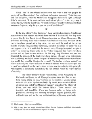 Shōbōgenzō: On The Ancient Mirror 216
Since ‘Han’ in the present instance does not refer to the Han people, he
speaks of ‘the Han coming’. One might add to Seppō’s statement, “Both foreigner
and Han disappear,” that the Mirror also disappears from one’s sight. Although
Shibi’s statement, “It is shattered into hundreds of pieces,” is the very way it
should be put, what he meant was, “When I previously asked you to hand me back
a concrete fragment, why did you give me your Clear Mirror?”
❀
In the time of the Yellow Emperor,12
there were twelve mirrors. A traditional
explanation is that Heaven bestowed them on him. It is also said that they were
given to him by the Taoist hermit Kuang-cheng-tsu on Mount Kung-tung. The
procedure for using these twelve mirrors was that one was used for each of the
twelve two-hour periods of a day. Also, one was used for each of the twelve
months of every year, and they were used, one after the other, for each year in a
twelve-year cycle. It is said that the mirrors were Kuang-cheng-tsu’s scriptural
texts.13
In bestowing these texts on the Yellow Emperor, the twelve two-hour
periods and so forth became mirrors. In this way, they illumined the past and
illumined the present. If the twelve two-hour periods of a day were not mirrors,
how could they possibly illumine the past? If the twelve periods were not mirrors,
how could they possibly illumine the present? ‘The twelve two-hour periods’ are
twelve surfaces; the twelve surfaces are twelve mirrors. What is called ‘past and
present’ are reflected by the twelve time periods, and they display this principle.
Although this is a mundane explanation, the Han appears within the twelve periods
of each day.
The Yellow Emperor Hsien-yüan climbed Mount Kung-tung on
his hands and knees to ask Kuang-cheng-tsu about the Tao. At the
time Kuang-cheng-tsu said, “Mirrors are the source of yin and yang;
they are ever what regulate the body. By nature, there are three kinds
of mirror: one called ‘the Mirror of Heaven’, one called ‘the Mirror of
Earth’, and one called ‘the Human Mirror’. These ‘mirrors’ are
invisible and inaudible. When you become calm by being self-
possessed, your body will naturally be upright. Beyond question, they
will quiet you and purify you, so that nothing will trouble your body
12. The legendary third emperor of China.
13. That is, they were not actual mirrors but writings that the Emperor could look into in order
to help him see how to handle various aspects of ruling.
 