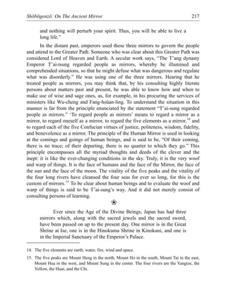 Shōbōgenzō: On The Ancient Mirror 217
and nothing will perturb your spirit. Thus, you will be able to live a
long life.”
In the distant past, emperors used these three mirrors to govern the people
and attend to the Greater Path. Someone who was clear about this Greater Path was
considered Lord of Heaven and Earth. A secular work says, “The T’ang dynasty
Emperor T’ai-tsung regarded people as mirrors, whereby he illumined and
comprehended situations, so that he might defuse what was dangerous and regulate
what was disorderly.” He was using one of the three mirrors. Hearing that he
treated people as mirrors, you may think that, by his consulting highly literate
persons about matters past and present, he was able to know how and when to
make use of wise and sage ones, as, for example, in his procuring the services of
ministers like Wu-cheng and Fang-hsüan-ling. To understand the situation in this
manner is far from the principle enunciated by the statement “T’ai-sung regarded
people as mirrors.” ‘To regard people as mirrors’ means to regard a mirror as a
mirror, to regard oneself as a mirror, to regard the five elements as a mirror,14
and
to regard each of the five Confucian virtues of justice, politeness, wisdom, fidelity,
and benevolence as a mirror. The principle of the Human Mirror is used in looking
at the comings and goings of human beings, and is said to be, “Of their coming,
there is no trace; of their departing, there is no quarter to which they go.” This
principle encompasses all the myriad thoughts and deeds of the clever and the
inept: it is like the ever-changing conditions in the sky. Truly, it is the very woof
and warp of things. It is the face of humans and the face of the Mirror, the face of
the sun and the face of the moon. The vitality of the five peaks and the vitality of
the four long rivers have cleansed the four seas for ever so long, for this is the
custom of mirrors.15
To be clear about human beings and to evaluate the woof and
warp of things is said to be T’ai-sung’s way. And it did not merely consist of
consulting persons of learning.
❀
Ever since the Age of the Divine Beings, Japan has had three
mirrors which, along with the sacred jewels and the sacred sword,
have been passed on up to the present day. One mirror is in the Great
Shrine at Ise, one is in the Hinokuma Shrine in Kinokuni, and one is
in the Imperial Sanctuary of the Emperor’s Palace.
14. The five elements are earth, water, fire, wind and space.
15. The five peaks are Mount Heng in the north, Mount Ho in the south, Mount Tai in the east,
Mount Hua in the west, and Mount Sung in the center. The four rivers are the Yangtze, the
Yellow, the Huai, and the Chi.
 