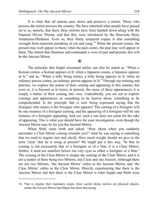 Shōbōgenzō: On The Ancient Mirror 218
It is clear that all nations pass down and preserve a mirror. Those who
possess the mirror possess the country. We have inherited what people have passed
on to us, namely, that these three mirrors have been handed down along with the
Imperial Divine Throne, and that they were introduced by the Heavenly Deity
Amaterasu-Ōmikami. Even so, their finely tempered copper is also something
wrought from materials partaking of yin and yang.16
When the present comes, the
present may well appear in them; when the past comes, the past may well appear in
them. The mirror that illumines and commands a view of past and present, this will
be the Ancient Mirror.
❀
The principle that Seppō recounted earlier can also be stated as, “When a
Korean comes, a Korean appears in It; when a Japanese comes, a Japanese appears
in It,” and as, “When a lofty being comes, a lofty being appears in It; when an
ordinary person comes, an ordinary person appears in It.” Through our training and
practice, we explore the matter of their coming and appearing in this manner, but
even so, it is beyond us to know, at present, the cause of these appearances; it is
simply a matter of their coming into view. Undoubtedly, you are not to explore
comings and appearances as something to be known about, something to be
comprehended. Is the principle that is now being expressed saying that the
foreigner who comes is the foreigner who appears? The coming of a foreigner will
be one instance of a foreigner coming, and the appearing of a foreigner will be one
instance of a foreigner appearing. And yet, such a one does not come for the sake
of appearing. This is what you should have for your investigation, even though the
Ancient Mirror may be for you the Ancient Mirror.
When Shibi came forth and asked, “How about when you suddenly
encounter a Clear Mirror coming towards you?” what he was saying is something
that we need to inquire into and clarify. How much weight should we give to the
term ‘clear’ that he is using at present? We might put it this way, “In that its
coming is not necessarily that of a foreigner or of a Han, it is a Clear Mirror;
further, it need not manifest before our very eyes as either a foreigner or a Han.”
The coming of the Clear Mirror is simply the coming of the Clear Mirror, and it is
not a matter of there being two Mirrors, one Clear and one Ancient. Although there
are not two Mirrors, ‘the Ancient Mirror’ refers to the Ancient Mirror, and ‘the
Clear Mirror’ refers to the Clear Mirror. Directly experiencing that there is the
Ancient Mirror and that there is the Clear Mirror is what Seppō and Shibi were
16. That is, despite their legendary origin, these sacred shrine mirrors are physical objects,
unlike the Ancient Mirror that Dōgen has been discussing.
 