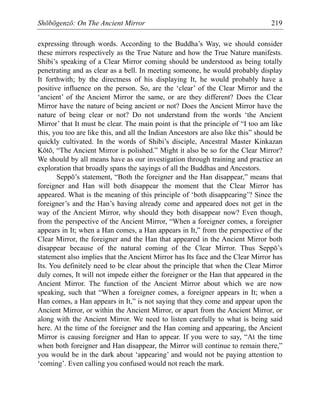 Shōbōgenzō: On The Ancient Mirror 219
expressing through words. According to the Buddha’s Way, we should consider
these mirrors respectively as the True Nature and how the True Nature manifests.
Shibi’s speaking of a Clear Mirror coming should be understood as being totally
penetrating and as clear as a bell. In meeting someone, he would probably display
It forthwith; by the directness of his displaying It, he would probably have a
positive influence on the person. So, are the ‘clear’ of the Clear Mirror and the
‘ancient’ of the Ancient Mirror the same, or are they different? Does the Clear
Mirror have the nature of being ancient or not? Does the Ancient Mirror have the
nature of being clear or not? Do not understand from the words ‘the Ancient
Mirror’ that It must be clear. The main point is that the principle of “I too am like
this, you too are like this, and all the Indian Ancestors are also like this” should be
quickly cultivated. In the words of Shibi’s disciple, Ancestral Master Kinkazan
Kōtō, “The Ancient Mirror is polished.” Might it also be so for the Clear Mirror?
We should by all means have as our investigation through training and practice an
exploration that broadly spans the sayings of all the Buddhas and Ancestors.
Seppō’s statement, “Both the foreigner and the Han disappear,” means that
foreigner and Han will both disappear the moment that the Clear Mirror has
appeared. What is the meaning of this principle of ‘both disappearing’? Since the
foreigner’s and the Han’s having already come and appeared does not get in the
way of the Ancient Mirror, why should they both disappear now? Even though,
from the perspective of the Ancient Mirror, “When a foreigner comes, a foreigner
appears in It; when a Han comes, a Han appears in It,” from the perspective of the
Clear Mirror, the foreigner and the Han that appeared in the Ancient Mirror both
disappear because of the natural coming of the Clear Mirror. Thus Seppō’s
statement also implies that the Ancient Mirror has Its face and the Clear Mirror has
Its. You definitely need to be clear about the principle that when the Clear Mirror
duly comes, It will not impede either the foreigner or the Han that appeared in the
Ancient Mirror. The function of the Ancient Mirror about which we are now
speaking, such that “When a foreigner comes, a foreigner appears in It; when a
Han comes, a Han appears in It,” is not saying that they come and appear upon the
Ancient Mirror, or within the Ancient Mirror, or apart from the Ancient Mirror, or
along with the Ancient Mirror. We need to listen carefully to what is being said
here. At the time of the foreigner and the Han coming and appearing, the Ancient
Mirror is causing foreigner and Han to appear. If you were to say, “At the time
when both foreigner and Han disappear, the Mirror will continue to remain there,”
you would be in the dark about ‘appearing’ and would not be paying attention to
‘coming’. Even calling you confused would not reach the mark.
 