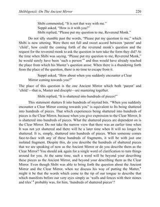 Shōbōgenzō: On The Ancient Mirror 220
Shibi commented, “It is not that way with me.”
Seppō asked, “How is it with you?”
Shibi replied, “Please put my question to me, Reverend Monk.”
Do not idly stumble past the words, “Please put my question to me,” which
Shibi is now uttering. Were there not full and sweet accord between ‘parent’ and
‘child’, how could the coming forth of the reverend monk’s question and the
request for the reverend monk to ask the question in turn take the form they did? At
the time when Shibi was saying, “Please put my question to me, Reverend Monk,”
he would surely have been ‘such a person’* and thus would have already reached
the place from which his Master’s question arose. When there is a thundering forth
from the place of the question, there is no time to escape from it.
Seppō asked, “How about when you suddenly encounter a Clear
Mirror coming towards you?”
The place of this question is the one Ancient Mirror which both ‘parent’ and
‘child’—that is, Master and disciple—are mastering together.
Shibi replied, “It is shattered into hundreds of pieces!”
This statement shatters It into hundreds of myriad bits. “When you suddenly
encounter a Clear Mirror coming towards you” is equivalent to Its being shattered
into hundreds of pieces. That which experiences being shattered into hundreds of
pieces is the Clear Mirror, because when you give expression to the Clear Mirror, It
is shattered into hundreds of pieces. What the shattered pieces are dependent on is
the Clear Mirror. Do not take the narrow view that there was an earlier time when
It was not yet shattered and there will be a later time when It will no longer be
shattered. It is, simply, shattered into hundreds of pieces. When someone comes
face-to-face with any of these hundreds of fragments, it will be with just one
isolated fragment. Despite this, do you describe the hundreds of shattered pieces
that we are speaking of now as the Ancient Mirror or do you describe them as the
Clear Mirror? You should ask again for a single word of clarification to turn things
around for you. At the same time, such a word will be beyond your describing
these pieces as the Ancient Mirror, and beyond your describing them as the Clear
Mirror. Even though Shibi was able to bring forth the question about the Ancient
Mirror and the Clear Mirror, when we discuss his way of putting the Matter,*
might it be that the words which come to the tip of our tongue to describe that
which manifests before our very eyes simply as ‘walls and fences with their stones
and tiles’* probably was, for him, ‘hundreds of shattered pieces’?
 