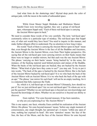 Shōbōgenzō: On The Ancient Mirror 221
And what form do the shatterings take? Myriad deep pools the color of
antique jade, with the moon in the realm of unbounded space.
❀
While Great Master Seppō Shinkaku and Meditation Master
Sanshō Enen were traveling together, they saw a group of red-faced
apes, whereupon Seppō said, “Each of these red-faced apes is carrying
the Ancient Mirror upon its back.”
We need to consider these words of his very carefully. The term ‘red-faced apes’
customarily refers to a particular type of monkey. The red-faced apes that Seppō
saw, of what sort would they have been? You need to inquire in this manner, and
make further diligent effort to understand. Pay no attention to how long it takes.
His words “Each of them is carrying the Ancient Mirror upon its back” mean
that, even though the Ancient Mirror is the face of all the Buddhas and Ancestors,
the Ancient Mirror is the Ancient Mirror, even from Their higher perspective. His
saying that all the red-faced apes were carrying mirrors on their backs means that
there were no larger or smaller mirrors, but that each was the one Ancient Mirror.
The phrase ‘carrying on their backs’ means ‘being backed by’ in the sense, for
instance, of the backing material used behind pictures and statues of the Buddha.
When the backs of the red-faced apes are backed, they are backed by the Ancient
Mirror. “What kind of glue have they come to use?” you may ask. To try to put it
into words, “The back of the apes is backed by the Ancient Mirror. But is the back
of the Ancient Mirror backed by red-faced apes? It is we who back the back of the
Ancient Mirror with an Ancient Mirror. It is we who back the back of the ape with
an ape.” The phrase ‘one mirror for each back’ will not be an empty teaching, for it
is a statement that fully expresses the Truth.
So, which is it, red-faced ape or Ancient Mirror? Ultimately, how should we
put it? Are we just red-faced apes? Are we not red-faced apes? To whom are we to
put the question? Whether we are red-faced apes is beyond our own knowledge and
beyond the knowledge of others. Whether we are ourselves is beyond our ability to
discover.
Enen replied, “For eons beyond measure, It has been nameless,
so why are you expressing It as ‘the Ancient Mirror’?
This is one aspect, one facet, whereby Enen certified his realization of the Ancient
Mirror. His phrase ‘for eons beyond measure’ means ‘before any single moment of
consciousness, any single thought, has sprouted up’; it means ‘within any span of
time, nothing has exposed its head’. His term ‘nameless’ means ‘the face of the
Sun, the face of the Moon, and the face of the Ancient Mirror for eons beyond
 