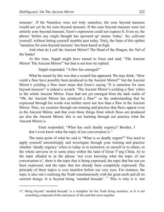 Shōbōgenzō: On The Ancient Mirror 222
measure’. If the Nameless were not truly nameless, the eons beyond measure
would not yet be for eons beyond measure. If the eons beyond measure were not
entirely eons beyond measure, Enen’s expression could not express It. Even so, the
phrase ‘before any single thought has sprouted up’ means ‘today’. So, cultivate
yourself, without letting yourself stumble past today. Truly, the fame of this epithet
‘nameless for eons beyond measure’ has been heard on high.
And what do I call the Ancient Mirror? The Head of the Dragon, the Tail of
the Snake!
At this time, Seppō might have turned to Enen and said, “The Ancient
Mirror! The Ancient Mirror!” but that is not how he replied.
Seppō responded, “A flaw has emerged!”
What he meant by this was that a scratch has appeared. We may think, “How
could a flaw have possibly been produced in the Ancient Mirror?” but the Ancient
Mirror’s yielding a flaw must mean that Enen’s saying “It is nameless for eons
beyond measure” is indeed a scratch. ‘The Ancient Mirror’s yielding a flaw’ refers
to the whole Ancient Mirror. Enen had not yet emerged from the dark realm of
“Oh, the Ancient Mirror has produced a flaw!” so the understanding that he
expressed through his words was neither more nor less than a flaw in the Ancient
Mirror. Thus, we examine through our training and practice that flaws appear even
in the Ancient Mirror, and that even those things from which flaws are produced
are also the Ancient Mirror; this is our learning through our practice what the
Ancient Mirror is.
Enen responded, “What has such deadly urgency? Besides, I
don’t even know what the topic of our conversation is.”
The main point of what he said is “What is so deadly urgent?” You need to
apply yourself unremittingly and investigate through your training and practice
whether ‘deadly urgency’ refers to today or to tomorrow, to oneself or to others, to
the whole universe or to some place within the land of Great T’ang China. As to
the topic alluded to in the phrase ‘not even knowing what the topic of our
conversation is’, there is the topic that is being expressed, the topic that has not yet
been expressed, and the topic that has already been completely expressed. The
principle of these topics is ever manifest before our very eyes. For instance, the
topic is also one’s realizing the Truth simultaneously with the great earth and all its
sentient beings. It is beyond being ‘mended brocade’. 17
This is why it is ‘not
17. Being beyond ‘mended brocade’ is a metaphor for the Truth being seamless, as It is not
something composed of bits and pieces of this and that sewn together.
 