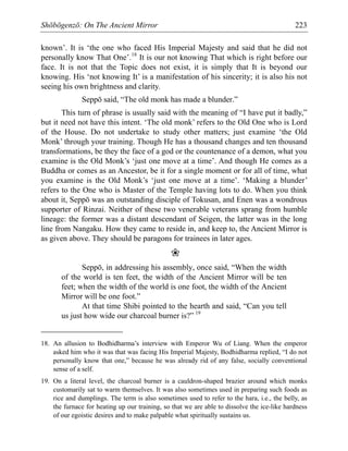 Shōbōgenzō: On The Ancient Mirror 223
known’. It is ‘the one who faced His Imperial Majesty and said that he did not
personally know That One’.18
It is our not knowing That which is right before our
face. It is not that the Topic does not exist, it is simply that It is beyond our
knowing. His ‘not knowing It’ is a manifestation of his sincerity; it is also his not
seeing his own brightness and clarity.
Seppō said, “The old monk has made a blunder.”
This turn of phrase is usually said with the meaning of “I have put it badly,”
but it need not have this intent. ‘The old monk’ refers to the Old One who is Lord
of the House. Do not undertake to study other matters; just examine ‘the Old
Monk’ through your training. Though He has a thousand changes and ten thousand
transformations, be they the face of a god or the countenance of a demon, what you
examine is the Old Monk’s ‘just one move at a time’. And though He comes as a
Buddha or comes as an Ancestor, be it for a single moment or for all of time, what
you examine is the Old Monk’s ‘just one move at a time’. ‘Making a blunder’
refers to the One who is Master of the Temple having lots to do. When you think
about it, Seppō was an outstanding disciple of Tokusan, and Enen was a wondrous
supporter of Rinzai. Neither of these two venerable veterans sprang from humble
lineage: the former was a distant descendant of Seigen, the latter was in the long
line from Nangaku. How they came to reside in, and keep to, the Ancient Mirror is
as given above. They should be paragons for trainees in later ages.
❀
Seppō, in addressing his assembly, once said, “When the width
of the world is ten feet, the width of the Ancient Mirror will be ten
feet; when the width of the world is one foot, the width of the Ancient
Mirror will be one foot.”
At that time Shibi pointed to the hearth and said, “Can you tell
us just how wide our charcoal burner is?” 19
18. An allusion to Bodhidharma’s interview with Emperor Wu of Liang. When the emperor
asked him who it was that was facing His Imperial Majesty, Bodhidharma replied, “I do not
personally know that one,” because he was already rid of any false, socially conventional
sense of a self.
19. On a literal level, the charcoal burner is a cauldron-shaped brazier around which monks
customarily sat to warm themselves. It was also sometimes used in preparing such foods as
rice and dumplings. The term is also sometimes used to refer to the hara, i.e., the belly, as
the furnace for heating up our training, so that we are able to dissolve the ice-like hardness
of our egoistic desires and to make palpable what spiritually sustains us.
 