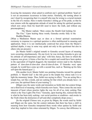 Shōbōgenzō: Translator’s General Introduction xxiv
[Leaving the monastery when asked to confront one’s spiritual problem ‘head on’
is not an uncommon occurrence in kōan stories. Similarly, the turning about in
one’s heart by recognizing that it is oneself who may be wrong is a crucial moment
in the life of a trainee. Here it marks Gensoku’s letting go of his pride, so that he
now returns with the appropriate attitude of mind for asking his spiritual question,
which now arises from his heart-felt need to know the truth, and without any
preconceptions.]
The Master replied, “Here comes the Hearth God looking for
The Fire.” Upon hearing these words, Gensoku awoke fully to the
Buddha Dharma.
[What a Meditation Master says or does at a formal spiritual examination
ceremony in response to a spiritual question is often multilayered in meaning and
application. Since it is not intellectually contrived but arises from the Master’s
spiritual depths, it may in some way speak not only to the questioner but also to
others who are present.]
[In Master Seihō’s original remark to Gensoku several layers of meaning
were occurring simultaneously. On one level, he was inviting Gensoku to give up
his attitude of self-importance and ‘play’ with him; hence, the form in which the
response was given: it forms a first line for a couplet and would have been spoken
in the equivalent of English doggerel, the translated version read to the rhythmic
pattern of dum-dum-di-dum-dum dum-di-dum-di-dum. If Gensoku were open
enough, he would have come up with a second line, such as ‘Burning up his false
self upon the funeral pyre’.]
[On another level, Master Seihō was pointing Gensoku toward his spiritual
problem. A ‘Hearth God’ is the title given to the temple boy whose task it is to
light the monastery lamps. Thus, Seihō was saying in effect, “You are acting like a
temple boy, not like a monk, and are seeking for that which you already have—in
your case, the spiritual flame of your training.”]
[Hōgen uses the same words and intonation as Seihō did, but context brings
out a third level of meaning, which Gensoku now hears, “Here comes the one most
innocent of heart whose practice lights the way for all of us, truly seeking That
which is the True Light (The Fire).” Gensoku, upon hearing this, realized that this
is what he has been truly seeking—not social position or erudition—and awoke to
the Truth where the distinction of self and other completely drops away.]
[In the original Chinese text, as given by Dōgen, the words used by Seihō
and Hōgen are the same, but the context indicates that there has been a shift in
meaning from how Gensoku interpreted these words when spoken by Seihō and
what they implied to him when reiterated by Hōgen. To convey that difference in
 