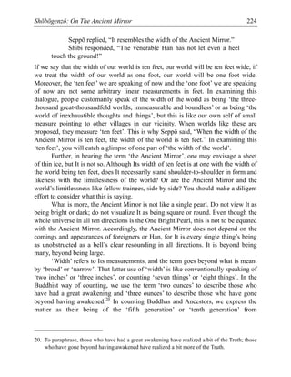 Shōbōgenzō: On The Ancient Mirror 224
Seppō replied, “It resembles the width of the Ancient Mirror.”
Shibi responded, “The venerable Han has not let even a heel
touch the ground!”
If we say that the width of our world is ten feet, our world will be ten feet wide; if
we treat the width of our world as one foot, our world will be one foot wide.
Moreover, the ‘ten feet’ we are speaking of now and the ‘one foot’ we are speaking
of now are not some arbitrary linear measurements in feet. In examining this
dialogue, people customarily speak of the width of the world as being ‘the three-
thousand great-thousandfold worlds, immeasurable and boundless’ or as being ‘the
world of inexhaustible thoughts and things’, but this is like our own self of small
measure pointing to other villages in our vicinity. When worlds like these are
proposed, they measure ‘ten feet’. This is why Seppō said, “When the width of the
Ancient Mirror is ten feet, the width of the world is ten feet.” In examining this
‘ten feet’, you will catch a glimpse of one part of ‘the width of the world’.
Further, in hearing the term ‘the Ancient Mirror’, one may envisage a sheet
of thin ice, but It is not so. Although Its width of ten feet is at one with the width of
the world being ten feet, does It necessarily stand shoulder-to-shoulder in form and
likeness with the limitlessness of the world? Or are the Ancient Mirror and the
world’s limitlessness like fellow trainees, side by side? You should make a diligent
effort to consider what this is saying.
What is more, the Ancient Mirror is not like a single pearl. Do not view It as
being bright or dark; do not visualize It as being square or round. Even though the
whole universe in all ten directions is the One Bright Pearl, this is not to be equated
with the Ancient Mirror. Accordingly, the Ancient Mirror does not depend on the
comings and appearances of foreigners or Han, for It is every single thing’s being
as unobstructed as a bell’s clear resounding in all directions. It is beyond being
many, beyond being large.
‘Width’ refers to Its measurements, and the term goes beyond what is meant
by ‘broad’ or ‘narrow’. That latter use of ‘width’ is like conventionally speaking of
‘two inches’ or ‘three inches’, or counting ‘seven things’ or ‘eight things’. In the
Buddhist way of counting, we use the term ‘two ounces’ to describe those who
have had a great awakening and ‘three ounces’ to describe those who have gone
beyond having awakened.20
In counting Buddhas and Ancestors, we express the
matter as their being of the ‘fifth generation’ or ‘tenth generation’ from
20. To paraphrase, those who have had a great awakening have realized a bit of the Truth; those
who have gone beyond having awakened have realized a bit more of the Truth.
 
