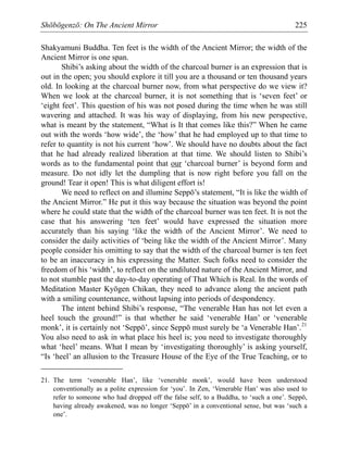 Shōbōgenzō: On The Ancient Mirror 225
Shakyamuni Buddha. Ten feet is the width of the Ancient Mirror; the width of the
Ancient Mirror is one span.
Shibi’s asking about the width of the charcoal burner is an expression that is
out in the open; you should explore it till you are a thousand or ten thousand years
old. In looking at the charcoal burner now, from what perspective do we view it?
When we look at the charcoal burner, it is not something that is ‘seven feet’ or
‘eight feet’. This question of his was not posed during the time when he was still
wavering and attached. It was his way of displaying, from his new perspective,
what is meant by the statement, “What is It that comes like this?” When he came
out with the words ‘how wide’, the ‘how’ that he had employed up to that time to
refer to quantity is not his current ‘how’. We should have no doubts about the fact
that he had already realized liberation at that time. We should listen to Shibi’s
words as to the fundamental point that our ‘charcoal burner’ is beyond form and
measure. Do not idly let the dumpling that is now right before you fall on the
ground! Tear it open! This is what diligent effort is!
We need to reflect on and illumine Seppō’s statement, “It is like the width of
the Ancient Mirror.” He put it this way because the situation was beyond the point
where he could state that the width of the charcoal burner was ten feet. It is not the
case that his answering ‘ten feet’ would have expressed the situation more
accurately than his saying ‘like the width of the Ancient Mirror’. We need to
consider the daily activities of ‘being like the width of the Ancient Mirror’. Many
people consider his omitting to say that the width of the charcoal burner is ten feet
to be an inaccuracy in his expressing the Matter. Such folks need to consider the
freedom of his ‘width’, to reflect on the undiluted nature of the Ancient Mirror, and
to not stumble past the day-to-day operating of That Which is Real. In the words of
Meditation Master Kyōgen Chikan, they need to advance along the ancient path
with a smiling countenance, without lapsing into periods of despondency.
The intent behind Shibi’s response, “The venerable Han has not let even a
heel touch the ground!” is that whether he said ‘venerable Han’ or ‘venerable
monk’, it is certainly not ‘Seppō’, since Seppō must surely be ‘a Venerable Han’.21
You also need to ask in what place his heel is; you need to investigate thoroughly
what ‘heel’ means. What I mean by ‘investigating thoroughly’ is asking yourself,
“Is ‘heel’ an allusion to the Treasure House of the Eye of the True Teaching, or to
21. The term ‘venerable Han’, like ‘venerable monk’, would have been understood
conventionally as a polite expression for ‘you’. In Zen, ‘Venerable Han’ was also used to
refer to someone who had dropped off the false self, to a Buddha, to ‘such a one’. Seppō,
having already awakened, was no longer ‘Seppō’ in a conventional sense, but was ‘such a
one’.
 