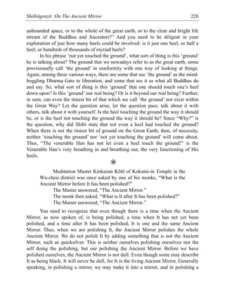 Shōbōgenzō: On The Ancient Mirror 226
unbounded space, or to the whole of the great earth, or to the clear and bright life
stream of the Buddhas and Ancestors?” And you need to be diligent in your
exploration of just how many heels could be involved: is it just one heel, or half a
heel, or hundreds of thousands of myriad heels?
In his phrase ‘not yet touched the ground’, what sort of thing is this ‘ground’
he is talking about? The ground that we nowadays refer to as the great earth, some
provisionally call ‘the ground’ in conformity with one way of looking at things.
Again, among these various ways, there are some that see ‘the ground’ as the mind-
boggling Dharma Gate to liberation, and some that see it as what all Buddhas do
and say. So, what sort of thing is this ‘ground’ that one should touch one’s heel
down upon? Is this ‘ground’ our real being? Or is it beyond our real being? Further,
in sum, can even the tiniest bit of that which we call ‘the ground’ not exist within
the Great Way? Let the question arise, let the question pass; talk about it with
others, talk about it with yourself. Is the heel touching the ground the way it should
be, or is the heel not touching the ground the way it should be? Since “Why?” is
the question, why did Shibi state that not even a heel had touched the ground?
When there is not the tiniest bit of ground on the Great Earth, then, of necessity,
neither ‘touching the ground’ nor ‘not yet touching the ground’ will come about.
Thus, “The venerable Han has not let even a heel touch the ground!” is the
Venerable Han’s very breathing in and breathing out, the very functioning of His
heels.
❀
Meditation Master Kinkazan Kōtō of Kokutai-in Temple in the
Wu-chou district was once asked by one of his monks, “What is the
Ancient Mirror before It has been polished?”
The Master answered, “The Ancient Mirror.”
The monk then asked, “What is It after It has been polished?”
The Master answered, “The Ancient Mirror.”
You need to recognize that even though there is a time when the Ancient
Mirror, as now spoken of, is being polished, a time when It has not yet been
polished, and a time after It has been polished, It is one and the same Ancient
Mirror. Thus, when we are polishing It, the Ancient Mirror polishes the whole
Ancient Mirror. We do not polish It by adding something that is not the Ancient
Mirror, such as quicksilver. This is neither ourselves polishing ourselves nor the
self doing the polishing, but our polishing the Ancient Mirror. Before we have
polished ourselves, the Ancient Mirror is not dull. Even though some may describe
It as being black, It will never be dull, for It is the living Ancient Mirror. Generally
speaking, in polishing a mirror, we may make it into a mirror, and in polishing a
 