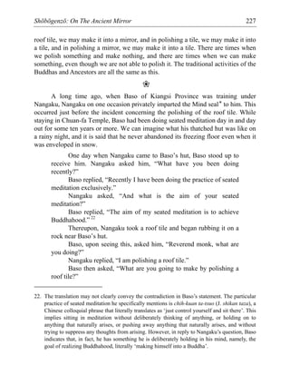 Shōbōgenzō: On The Ancient Mirror 227
roof tile, we may make it into a mirror, and in polishing a tile, we may make it into
a tile, and in polishing a mirror, we may make it into a tile. There are times when
we polish something and make nothing, and there are times when we can make
something, even though we are not able to polish it. The traditional activities of the
Buddhas and Ancestors are all the same as this.
❀
A long time ago, when Baso of Kiangsi Province was training under
Nangaku, Nangaku on one occasion privately imparted the Mind seal* to him. This
occurred just before the incident concerning the polishing of the roof tile. While
staying in Chuan-fa Temple, Baso had been doing seated meditation day in and day
out for some ten years or more. We can imagine what his thatched hut was like on
a rainy night, and it is said that he never abandoned its freezing floor even when it
was enveloped in snow.
One day when Nangaku came to Baso’s hut, Baso stood up to
receive him. Nangaku asked him, “What have you been doing
recently?”
Baso replied, “Recently I have been doing the practice of seated
meditation exclusively.”
Nangaku asked, “And what is the aim of your seated
meditation?”
Baso replied, “The aim of my seated meditation is to achieve
Buddhahood.” 22
Thereupon, Nangaku took a roof tile and began rubbing it on a
rock near Baso’s hut.
Baso, upon seeing this, asked him, “Reverend monk, what are
you doing?”
Nangaku replied, “I am polishing a roof tile.”
Baso then asked, “What are you going to make by polishing a
roof tile?”
22. The translation may not clearly convey the contradiction in Baso’s statement. The particular
practice of seated meditation he specifically mentions is chih-kuan ta-tsuo (J. shikan taza), a
Chinese colloquial phrase that literally translates as ‘just control yourself and sit there’. This
implies sitting in meditation without deliberately thinking of anything, or holding on to
anything that naturally arises, or pushing away anything that naturally arises, and without
trying to suppress any thoughts from arising. However, in reply to Nangaku’s question, Baso
indicates that, in fact, he has something he is deliberately holding in his mind, namely, the
goal of realizing Buddhahood, literally ‘making himself into a Buddha’.
 