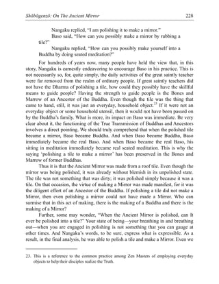 Shōbōgenzō: On The Ancient Mirror 228
Nangaku replied, “I am polishing it to make a mirror.”
Baso said, “How can you possibly make a mirror by rubbing a
tile?”
Nangaku replied, “How can you possibly make yourself into a
Buddha by doing seated meditation?”
For hundreds of years now, many people have held the view that, in this
story, Nangaku is earnestly endeavoring to encourage Baso in his practice. This is
not necessarily so, for, quite simply, the daily activities of the great saintly teacher
were far removed from the realm of ordinary people. If great saintly teachers did
not have the Dharma of polishing a tile, how could they possibly have the skillful
means to guide people? Having the strength to guide people is the Bones and
Marrow of an Ancestor of the Buddha. Even though the tile was the thing that
came to hand, still, it was just an everyday, household object.23
If it were not an
everyday object or some household utensil, then it would not have been passed on
by the Buddha’s family. What is more, its impact on Baso was immediate. Be very
clear about it, the functioning of the True Transmission of Buddhas and Ancestors
involves a direct pointing. We should truly comprehend that when the polished tile
became a mirror, Baso became Buddha. And when Baso became Buddha, Baso
immediately became the real Baso. And when Baso became the real Baso, his
sitting in meditation immediately became real seated meditation. This is why the
saying ‘polishing a tile to make a mirror’ has been preserved in the Bones and
Marrow of former Buddhas.
Thus it is that the Ancient Mirror was made from a roof tile. Even though the
mirror was being polished, it was already without blemish in its unpolished state.
The tile was not something that was dirty; it was polished simply because it was a
tile. On that occasion, the virtue of making a Mirror was made manifest, for it was
the diligent effort of an Ancestor of the Buddha. If polishing a tile did not make a
Mirror, then even polishing a mirror could not have made a Mirror. Who can
surmise that in this act of making, there is the making of a Buddha and there is the
making of a Mirror?
Further, some may wonder, “When the Ancient Mirror is polished, can It
ever be polished into a tile?” Your state of being—your breathing in and breathing
out—when you are engaged in polishing is not something that you can gauge at
other times. And Nangaku’s words, to be sure, express what is expressible. As a
result, in the final analysis, he was able to polish a tile and make a Mirror. Even we
23. This is a reference to the common practice among Zen Masters of employing everyday
objects to help their disciples realize the Truth.
 