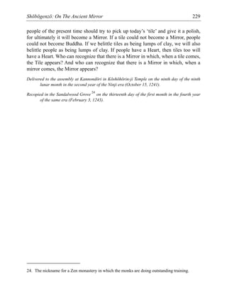 Shōbōgenzō: On The Ancient Mirror 229
people of the present time should try to pick up today’s ‘tile’ and give it a polish,
for ultimately it will become a Mirror. If a tile could not become a Mirror, people
could not become Buddha. If we belittle tiles as being lumps of clay, we will also
belittle people as being lumps of clay. If people have a Heart, then tiles too will
have a Heart. Who can recognize that there is a Mirror in which, when a tile comes,
the Tile appears? And who can recognize that there is a Mirror in which, when a
mirror comes, the Mirror appears?
Delivered to the assembly at Kannondōri in Kōshōhōrin-ji Temple on the ninth day of the ninth
lunar month in the second year of the Ninji era (October 15, 1241).
Recopied in the Sandalwood Grove
24
on the thirteenth day of the first month in the fourth year
of the same era (February 3, 1243).
24. The nickname for a Zen monastery in which the monks are doing outstanding training.
 